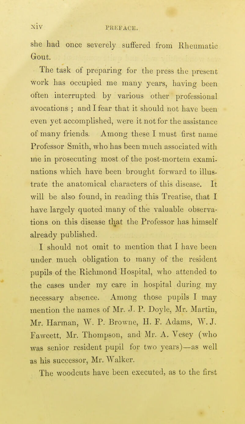 she had once severely suffered from Rheumatic Gout. The task of preparing for the press the present work has occupied me many years, having been often interrupted by various other professional avocations ; and I fear that it should not have been even yet accomplished, were it not for the assistance of many friends. Among these I must first name Professor Smith, who has been much associated with me in prosecuting most of the post-mortem exami- nations which have been brought forward to illus- trate the anatomical characters of this disease. It will be also found, in reading this Treatise, that I have largely quoted many of the valuable observa- tions on this disease that the Professor has himself already published. I should not omit to mention that I have been under much obligation to many of the resident pupils of the Richmond Hospital, who attended to the cases under my care in hospital during my necessary absence. Among those pupils I may mention the names of Mr. J. P. Doyle, Mr. Martin, Mr. Harman, W. P. Browne, H. F. Adams, AV. J. Fawcett, Mr. Thompson, and Mr. A. Vesey (who was senior resident pupil for two years)—as well as his successor, Mr. Walker. The woodcuts have been executed, as to the first