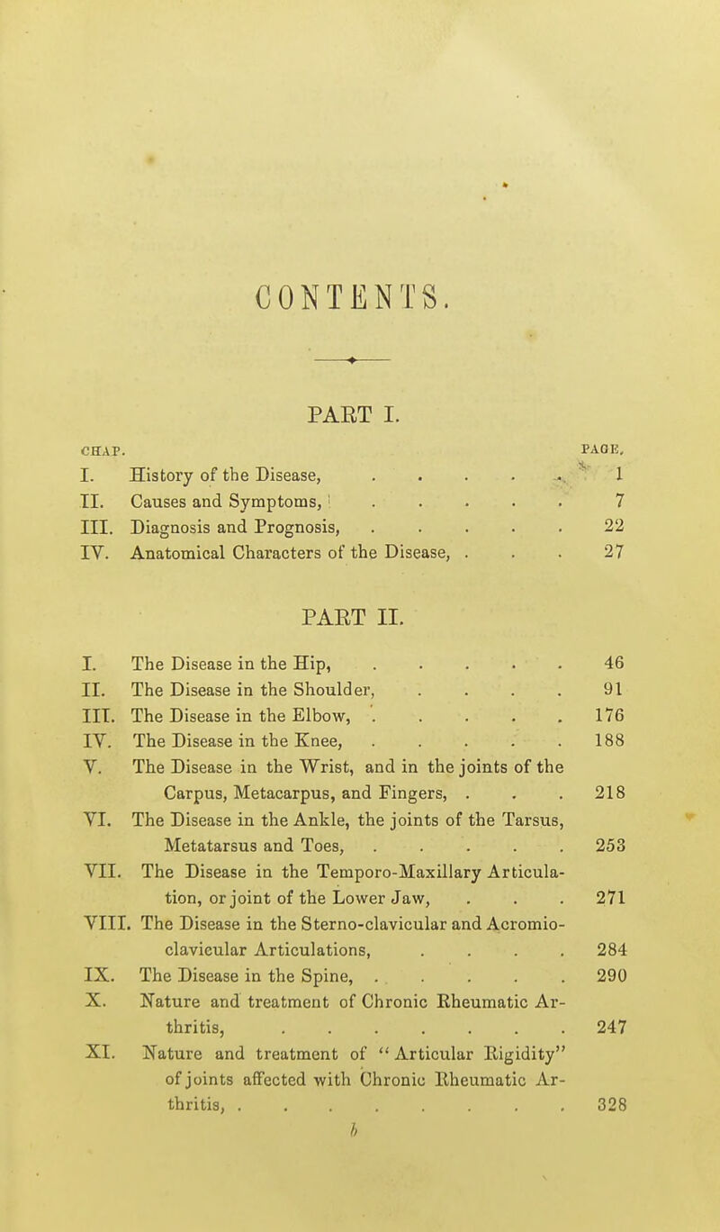 CONTENTS. PART I. CHAP. I. History of the Disease, II. Causes and Symptoms,' . . . III. Diagnosis and Prognosis, IV. Anatomical Characters of the Disease, . PART II. I. The Disease in the Hip, 46 II. The Disease in the Shoulder, . . . . 91 III. The Disease in the Elbow, . . . . ,176 IV. The Disease in the Knee, 188 V. The Disease in the Wrist, and in the joints of the Carpus, Metacarpus, and Fingers, . . . 218 VI. The Disease in the Ankle, the joints of the Tarsus, Metatarsus and Toes, ..... 253 VII. The Disease in the Temporo-Maxillary Articula- tion, or joint of the Lower Jaw, . . . 271 VIII. The Disease in the Sterno-clavicuiar and Acromio- clavicular Articulations, .... 284 IX. The Disease in the Spine, . . . . . 290 X. Nature and treatment of Chronic Rheumatic Ar- thritis, 247 XI. Nature and treatment of  Articular Eigidity of joints affected with Chronic Rheumatic Ar- thritis, 328 h PAGE. 1 7 22 27