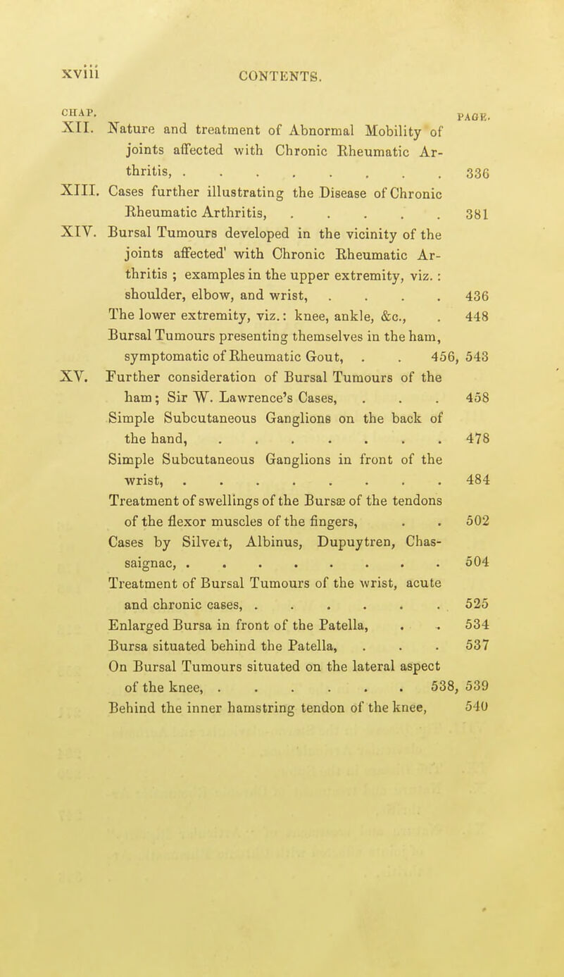 XII. Nature and treatment of Abnormal Mobility of joints affected with Chronic Rheumatic Ar- thritis, 336 XIII. Cases further illustrating the Disease of Chronic Eheumatic Arthritis, 381 XIV. Bursal Tumours developed in the vicinity of the joints affected' virith Chronic Rheumatic Ar- thritis ; examples in the upper extremity, viz. : shoulder, elbow, and wrist, .... 436 The lower extremity, viz.: knee, ankle, &c., . 448 Bursal Tumours presenting themselves in the ham, symptomatic of Rheumatic Gout, . . 456,543 XV. Further consideration of Bursal Tumours of the ham; Sir W. Lawrence's Cases, . . . 458 Simple Subcutaneous Ganglions on the back of the hand, ....... 478 Simple Subcutaneous Ganglions in front of the wrist, 484 Treatment of swellings of the Bursffi of the tendons of the flexor muscles of the fingers, . . 502 Cases by Silveit, Albinus, Dupuytren, Chas- saignac, ........ 504 Treatment of Bursal Tumours of the wrist, acute and chronic cases, . . . . . . 525 Enlarged Bursa in front of the Patella, . . 534 Bursa situated behind the Patella, . . . 537 On Bursal Tumours situated on the lateral aspect of the knee, ...... 538, 539 Behind the inner hamstring tendon of the knee, 540