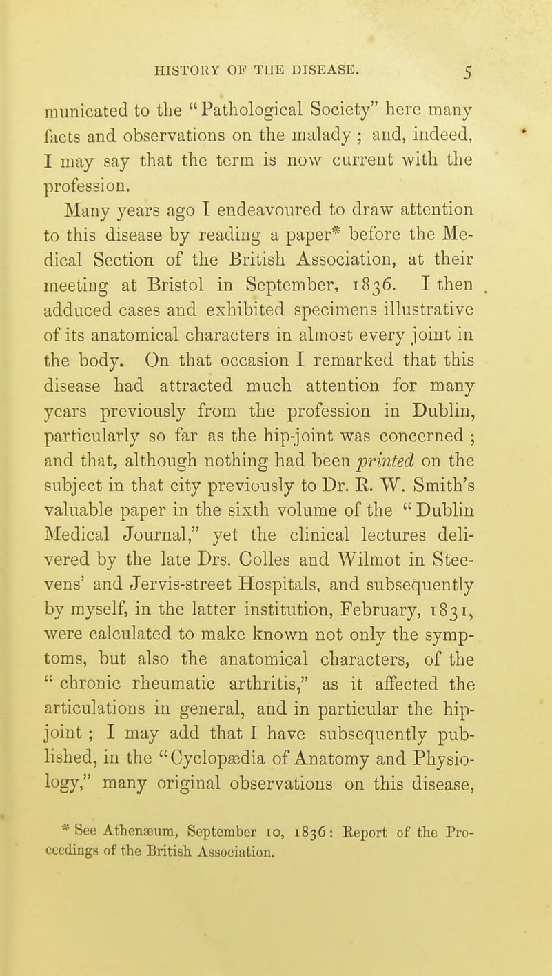 municated to the Pathological Society here many facts and observations on the malady ; and, indeed, I may say that the term is now current with the profession. Many years ago I endeavoured to draw attention to this disease by reading a paper* before the Me- dical Section of the British Association, at their meeting at Bristol in September, 1836. I then adduced cases and exhibited specimens illustrative of its anatomical characters in almost every joint in the body. On that occasion I remarked that this disease had attracted much attention for many years previously from the profession in Dublin, particularly so far as the hip-joint was concerned ; and that, although nothing had been printed on the subject in that city previously to Dr. R. W. Smith's valuable paper in the sixth volume of the  Dublin Medical Journal, yet the clinical lectures deli- vered by the late Drs. Colles and Wilmot in Stee- vens' and Jervis-street Hospitals, and subsequently by myself, in the latter institution, February, 1831, were calculated to make known not only the symp- toms, but also the anatomical characters, of the  chronic rheumatic arthritis, as it affected the articulations in general, and in particular the hip- joint ; I may add that I have subsequently pub- lished, in the Cyclopaadia of Anatomy and Physio- logy, many original observations on this disease, * See AthcnsGum, September lo, 1836: lleport of the Pro- ceedings of the British Association.