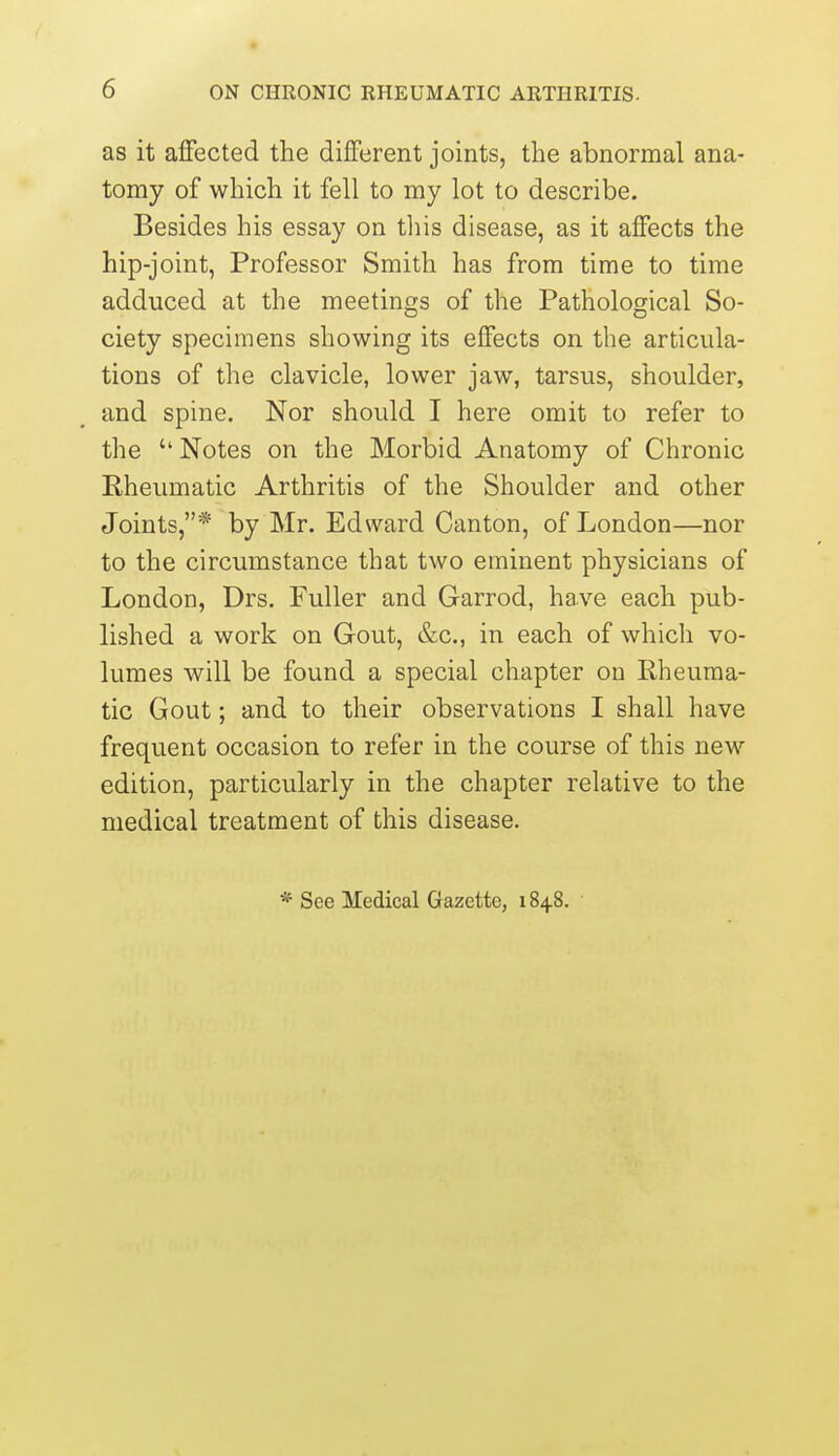 as it affected the different joints, the abnormal ana- tomy of which it fell to my lot to describe. Besides his essay on tliis disease, as it affects the hip-joint, Professor Smith has from time to time adduced at the meetings of the Pathological So- ciety specimens showing its effects on the articula- tions of the clavicle, lower jaw, tarsus, shoulder, and spine. Nor should I here omit to refer to the Notes on the Morbid Anatomy of Chronic Rheumatic Arthritis of the Shoulder and other Joints,* by Mr. Edward Canton, of London—nor to the circumstance that two eminent physicians of London, Drs. Fuller and Garrod, have each pub- lished a work on Gout, &c., in each of which vo- lumes will be found a special chapter on Rheuma- tic Gout; and to their observations I shall have frequent occasion to refer in the course of this new edition, particularly in the chapter relative to the medical treatment of this disease. * See Medical Gazette, 1848.