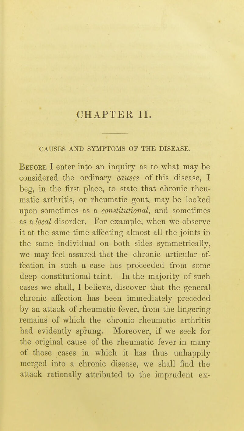 CHAPTER II. CAUSES AND SYMPTOMS OF THE DISEASE. Before I enter into an inquiry as to what may be considered the ordinary causes of this disease, I beg, in the first place, to state that chronic rheu- matic arthritis, or rheumatic gout, may be looked upon sometimes as a constitutional, and sometimes as a local disorder. For example, when we observe it at the same time affecting almost all the joints in the same individual on both sides symmetrically, we may feel assured that the chronic articular af- fection in such a case has proceeded from some deep constitutional taint. In the majority of such cases we shall, I believe, discover that the general chronic affection has been immediately preceded by an attack of rheumatic fever, from the lingering remains of which the chronic rheumatic arthritis had evidently sprung. Moreover, if we seek for the original cause of the rheumatic fever in many of those cases in which it has thus unhappily merged into a chronic disease, we shall find the attack rationally attributed to the imprudent ex-