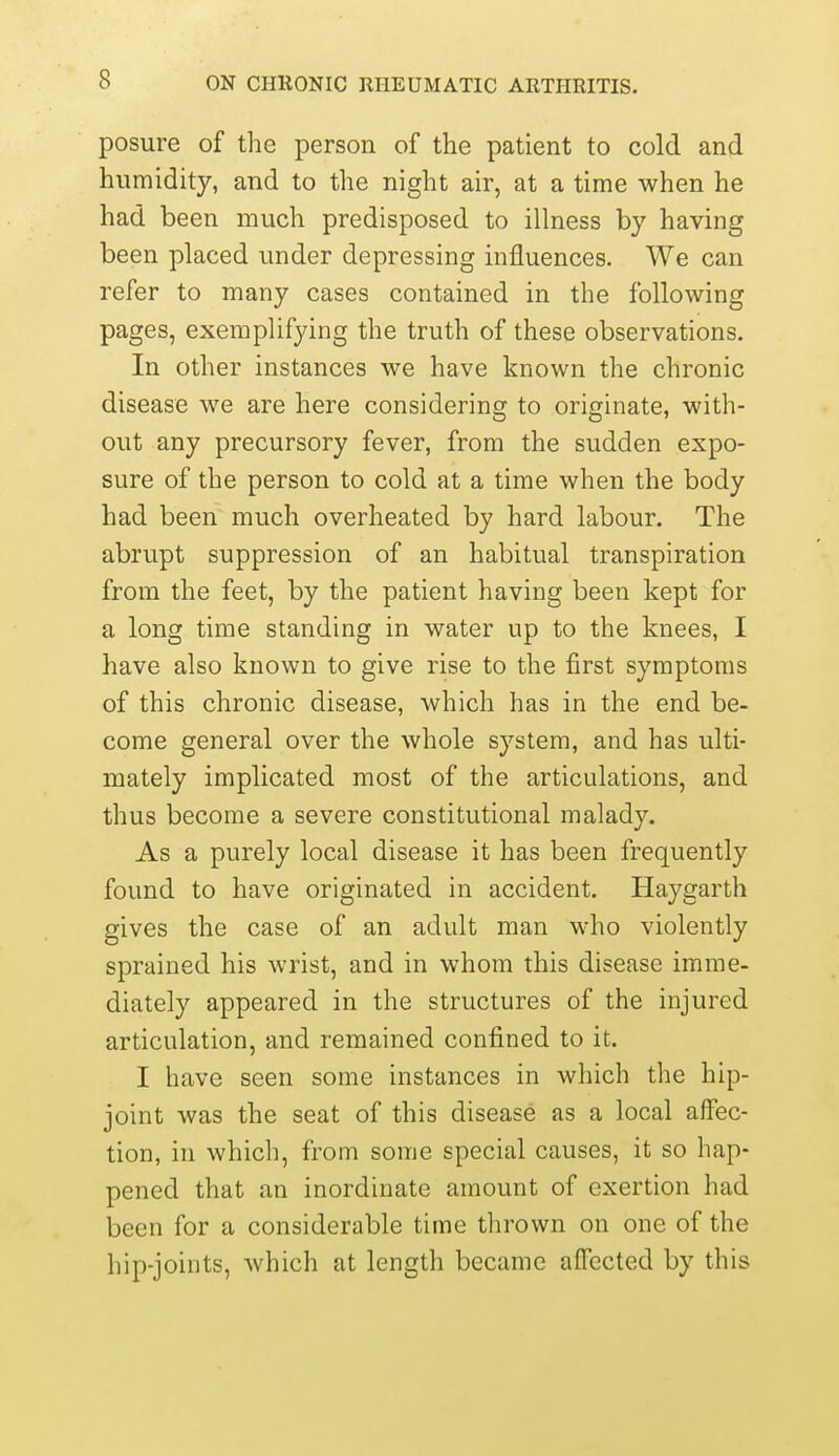 posure of the person of the patient to cold and humidity, and to the night air, at a time when he had been much predisposed to illness by having been placed under depressing influences. We can refer to many cases contained in the following pages, exemplifying the truth of these observations. In other instances we have known the chronic disease we are here considering to originate, with- out any precursory fever, from the sudden expo- sure of the person to cold at a time when the body had been much overheated by hard labour. The abrupt suppression of an habitual transpiration from the feet, by the patient having been kept for a long time standing in water up to the knees, I have also known to give rise to the first symptoms of this chronic disease, which has in the end be- come general over the whole system, and has ulti- mately implicated most of the articidations, and thus become a severe constitutional malady. As a purely local disease it has been frequently found to have originated in accident. Haygarth gives the case of an adult man who violently sprained his wrist, and in whom this disease imme- diately appeared in the structures of the injured articulation, and remained confined to it. I have seen some instances in which the hip- joint was the seat of this disease as a local affec- tion, in which, from some special causes, it so hap- pened that an inordinate amount of exertion had been for a considerable time thrown on one of the hip-joints, which at length became affected by this