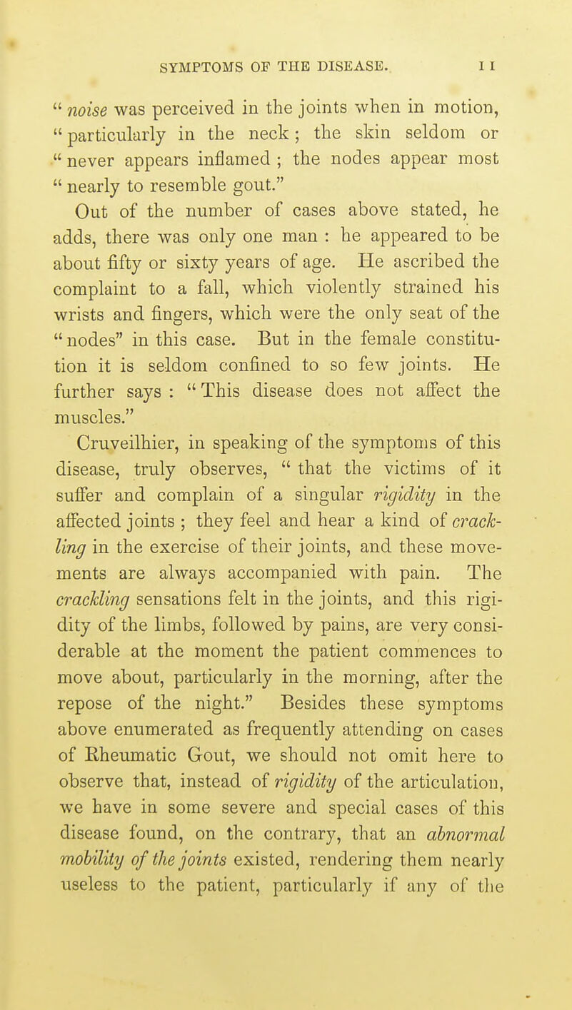  noise was perceived in the joints when in motion,  particularly in the neck; the skin seldom or • never appears inflamed ; the nodes appear most  nearly to resemble gout. Out of the number of cases above stated, he adds, there was only one man : he appeared to be about fifty or sixty years of age. He ascribed the complaint to a fall, which violently strained his wrists and fingers, which were the only seat of the  nodes in this case. But in the female constitu- tion it is seldom confined to so few joints. He further says :  This disease does not affect the muscles. Cruveilhier, in speaking of the symptoms of this disease, truly observes,  that the victims of it suffer and complain of a singular rigidity in the affected joints ; they feel and hear a kind of crack- ling in the exercise of their joints, and these move- ments are always accompanied with pain. The crackling sensations felt in the joints, and this rigi- dity of the limbs, followed by pains, are very consi- derable at the moment the patient commences to move about, particularly in the morning, after the repose of the night. Besides these symptoms above enumerated as frequently attending on cases of Rheumatic Gout, we should not omit here to observe that, instead of rigidity of the articulation, we have in some severe and special cases of this disease found, on the contrary, that an abnormal mobility of the joints existed, rendering them nearly useless to the patient, particularly if any of the