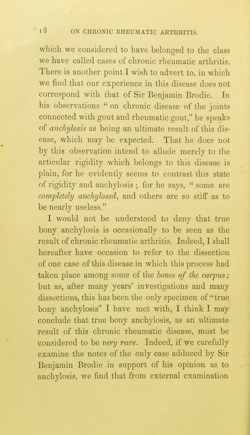 which we considered to have belonofed to the class we have called cases of chronic rheumatic arthritis. There is another point I wish to advert to, in which we find that our experience in this disease does not correspond with that of Sir Benjamin Brodie. In his observations  on chronic disease of the joints connected with gout and rheumatic gout, he speaks of anchylosis as being an ultimate result of this dis- ease, which may be expected. That he does not by this observation intend to allude merely to the articular rigidity which belongs to this disease is plain, for he evidently seems to contrast this state of rigidity and anchylosis ; for he says, some are completely anchylosed, and others are so stiff as to be nearly useless. I would not be understood to deny that true bony anchylosis is occasionally to be seen as the result of chronic rheumatic arthritis. Indeed, I shall hereafter have occasion to refer to the dissection of one case of this disease in which this process had taken place among some of the bones of the carpus; but as, after many years' investigations and many dissections, this has been the only specimen of true bony anchylosis I have met with, I think I may conclude that true bony anchylosis, as an ultimate result of this chronic rheumatic disease, must be considered to be very rare. Indeed, if we carefully examine the notes of the only case adduced by Sir Benjamin Brodie in support of his opinion as to anchylosis, we find that from external examination