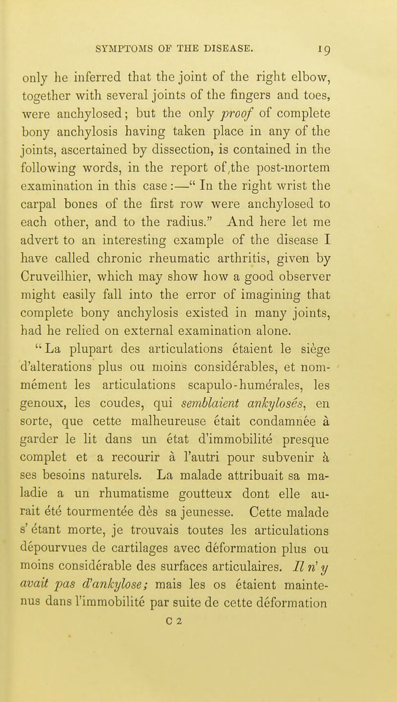 only he inferred that the joint of the right elbow, together with several joints of the fingers and toes, were anchylosed; but the only proof of complete bony anchylosis having taken place in any of the joints, ascertained by dissection, is contained in the following words, in the report of,the post-mortem examination in this case :— In the right wrist the carpal bones of the first row were anchylosed to each other, and to the radius. And here let me advert to an interesting example of the disease I have called chronic rheumatic arthritis, given by Cruveilhier, which may show how a good observer might easily fall into the error of imagining that complete bony anchylosis existed in many joints, had he relied on external examination alone. La plupart des articulations etaient le siege d'alterations plus ou moins considerables, et nom- mement les articulations scapulo-humerales, les genoux, les coudes, qui semblaient ankyloses, en sorte, que cette malheureuse etait condamnee a garder le lit dans un etat d'immobilite presque complet et a recourir a I'autri pour subvenir k ses besoins naturels. La malade attribuait sa ma- ladie a un rhumatisme goutteux dont elle au- rait ete tourmentee des sa jeunesse. Cette malade s' ^tant morte, je trouvais toutes les articulations depourvues de cartilages avec deformation plus ou moins considerable des surfaces articulaires. II w' y avait pas d'ankylose; mais les os etaient mainte- nus dans I'immobilite par suite de cette deformation c 2