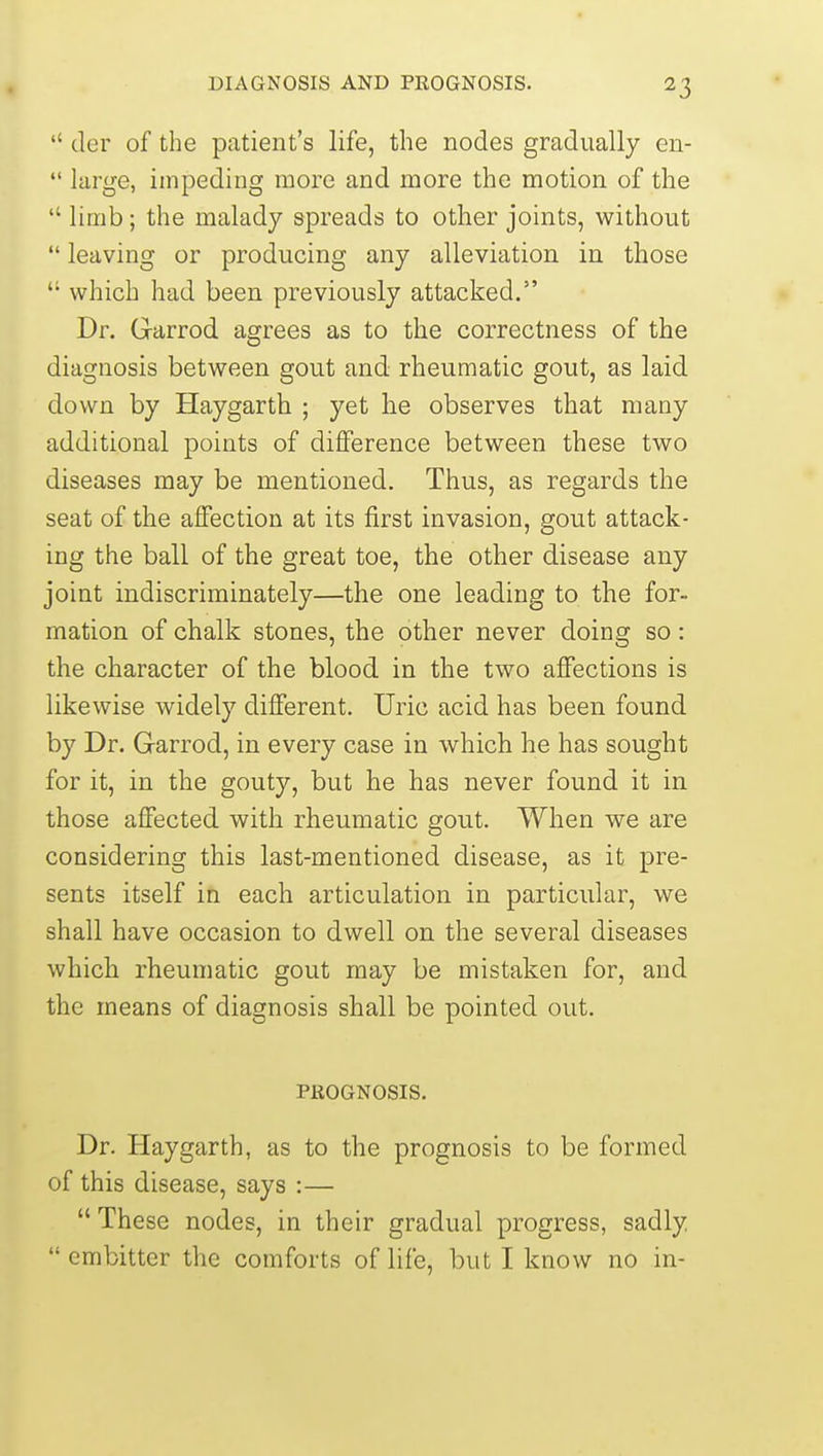  der of the patient's life, the nodes gradually en-  large, impeding more and more the motion of the  limb; the malady spreads to other joints, without  leaving or producing any alleviation in those  which had been previously attacked. Dr. Garrod agrees as to the correctness of the diagnosis between gout and rheumatic gout, as laid down by Haygarth ; yet lie observes that many additional points of difference between these two diseases may be mentioned. Thus, as regards the seat of the affection at its first invasion, gout attack- ing the ball of the great toe, the other disease any joint indiscriminately—the one leading to the for- mation of chalk stones, the other never doing so: the character of the blood in the two affections is likewise widely different. Uric acid has been found by Dr. Garrod, in every case in which he has sought for it, in the gouty, but he has never found it in those affected with rheumatic gout. When we are considering this last-mentioned disease, as it pre- sents itself in each articulation in particular, we shall have occasion to dwell on the several diseases which rheumatic gout may be mistaken for, and the means of diagnosis shall be pointed out. PROGNOSIS. Dr. Haygarth, as to the prognosis to be formed of this disease, says :—  These nodes, in their gradual progress, sadly  embitter the comforts of life, but I know no in-