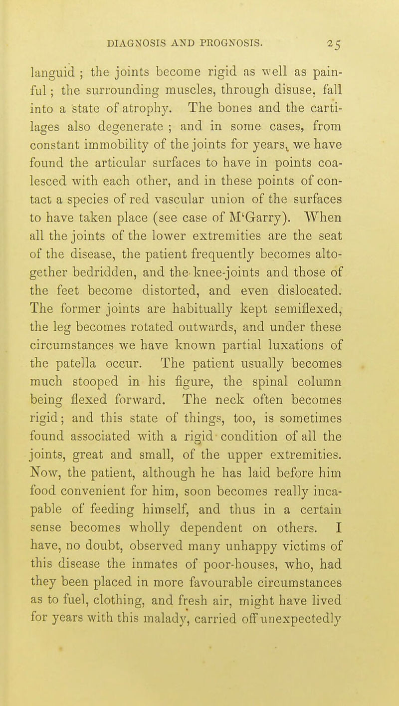 languid ; the joints become rigid as well as pain- ful ; the surrounding muscles, through disuse, fall into a state of atrophy. The bones and the carti- lages also degenerate : and in some cases, from constant immobility of the joints for years,, we have found the articular surfaces to have in points coa- lesced with each other, and in these points of con- tact a species of red vascular union of the surfaces to have taken place (see case of M'Garry). When all the joints of the lower extremities are the seat of the disease, the patient frequently becomes alto- gether bedridden, and the knee-joints and those of the feet become distorted, and even dislocated. The former joints are habitually kept semiflexed, the leg becomes rotated outwards, and under these circumstances we have known partial luxations of the patella occur. The patient usually becomes much stooped in his figure, the spinal column being flexed forward. The neck often becomes rigid; and this state of things, too, is sometimes found associated with a rigid condition of all the joints, great and small, of the upper extremities. Now, the patient, although he has laid before him food convenient for him, soon becomes really inca- pable of feeding himself, and thus in a certain sense becomes wholly dependent on others. I have, no doubt, observed many unhappy victims of this disease the inmates of poor-houses, who, had they been placed in more favourable circumstances as to fuel, clothing, and fresh air, might have lived for years with this malady, carried off unexpectedly