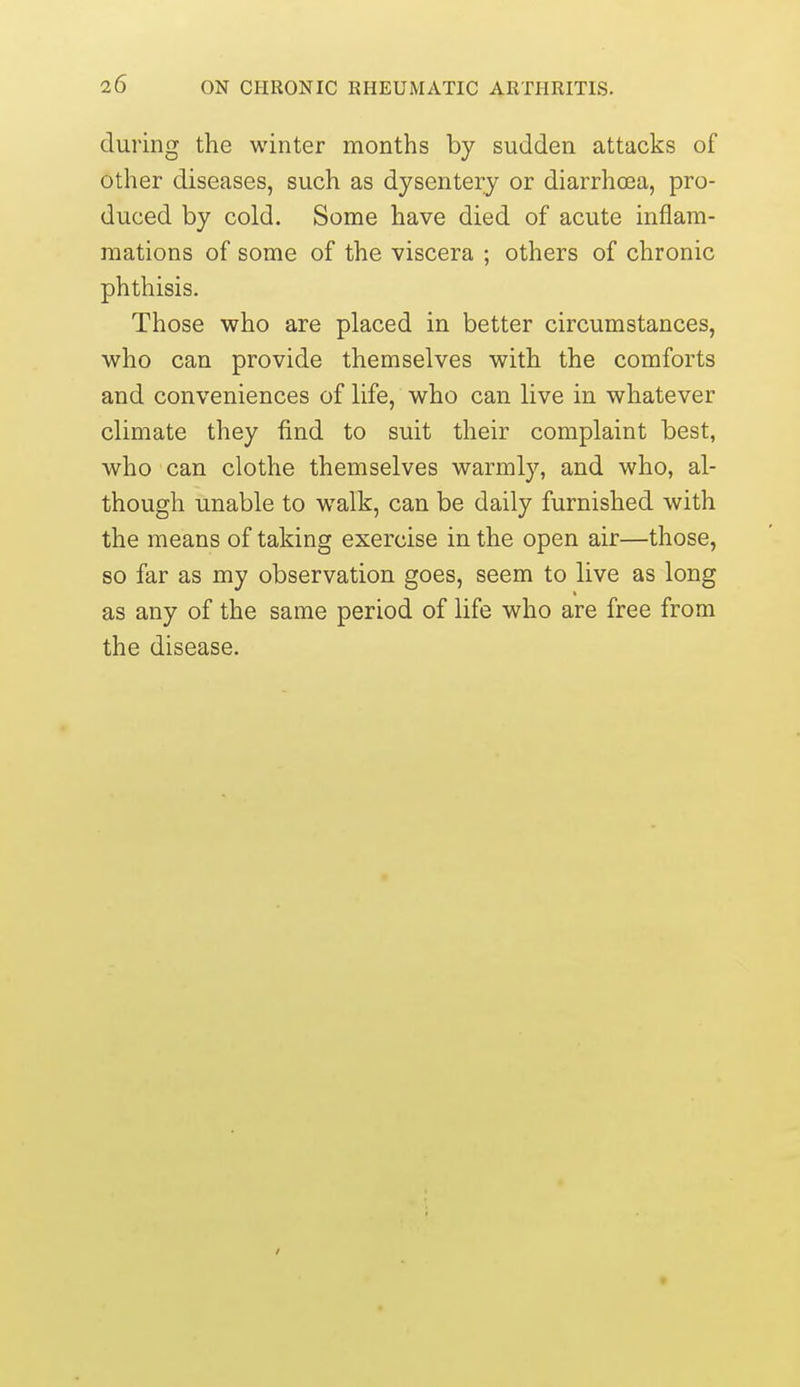 during the winter months by sudden attacks of other diseases, such as dysentery or diarrhcea, pro- duced by cold. Some have died of acute inflam- mations of some of the viscera ; others of chronic phthisis. Those who are placed in better circumstances, who can provide themselves with the comforts and conveniences of life, who can live in whatever climate they find to suit their complaint best, who can clothe themselves warmly, and who, al- though unable to walk, can be daily furnished with the means of taking exercise in the open air—those, so far as my observation goes, seem to live as long as any of the same period of life who are free from the disease.