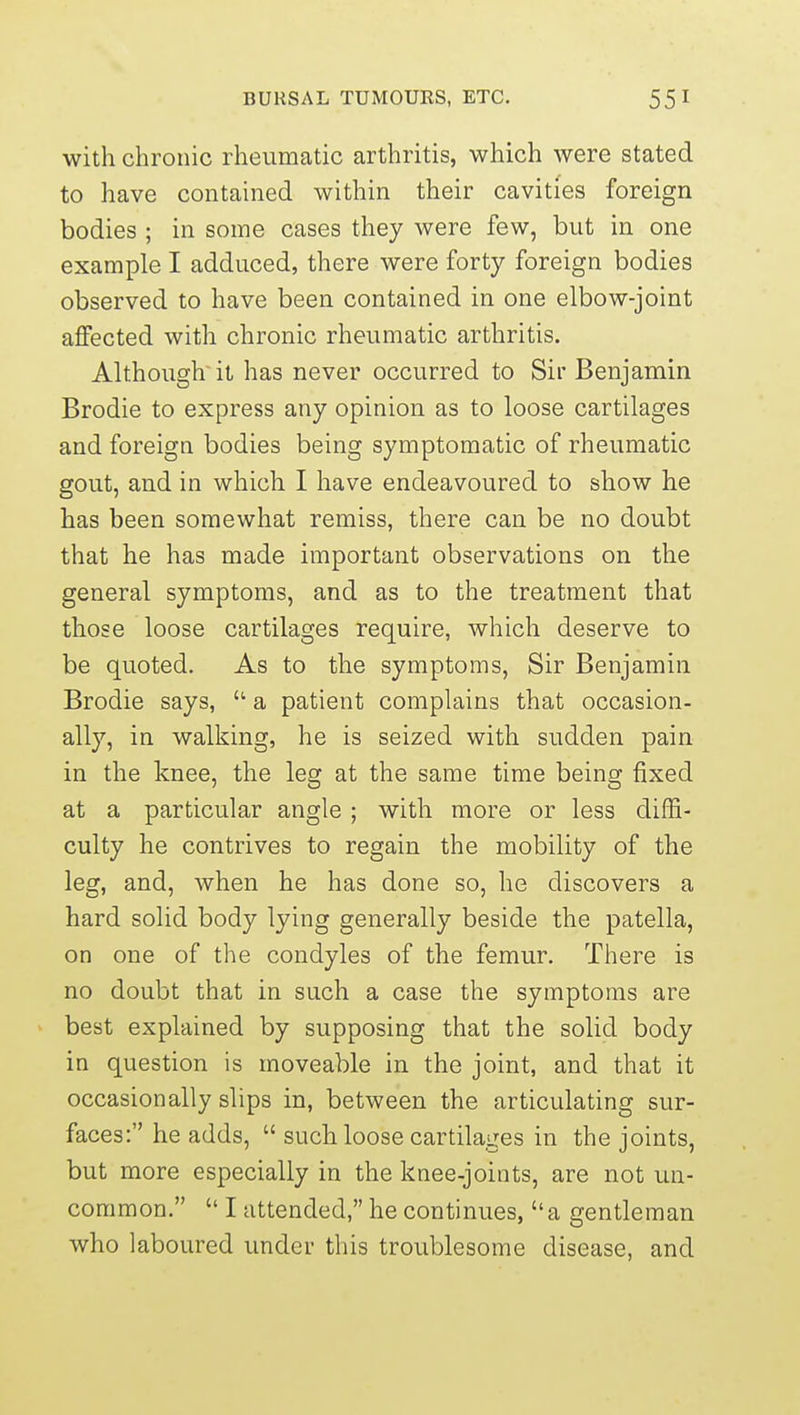 with chronic rheumatic arthritis, which were stated to have contained within their cavities foreign bodies ; in some cases they were few, but in one example I adduced, there were forty foreign bodies observed to have been contained in one elbow-joint aflPected with chronic rheumatic arthritis. Although it has never occurred to Sir Benjamin Brodie to express any opinion as to loose cartilages and foreign bodies being symptomatic of rheumatic gout, and in which I have endeavoured to show he has been somewhat remiss, there can be no doubt that he has made important observations on the general symptoms, and as to the treatment that those loose cartilages require, which deserve to be quoted. As to the symptoms, Sir Benjamin Brodie says,  a patient complains that occasion- ally, in walking, he is seized with sudden pain in the knee, the leg at the same time being fixed at a particular angle ; with more or less diffi- culty he contrives to regain the mobility of the leg, and, when he has done so, he discovers a hard solid body lying generally beside the patella, on one of the condyles of the femur. There is no doubt that in such a case the symptoms are best explained by supposing that the solid body in question is moveable in the joint, and that it occasionally slips in, between the articulating sur- faces: he adds,  such loose cartilages in the joints, but more especially in the knee-joints, are not un- common.  I attended, he continues, a gentleman who laboured under this troublesome disease, and