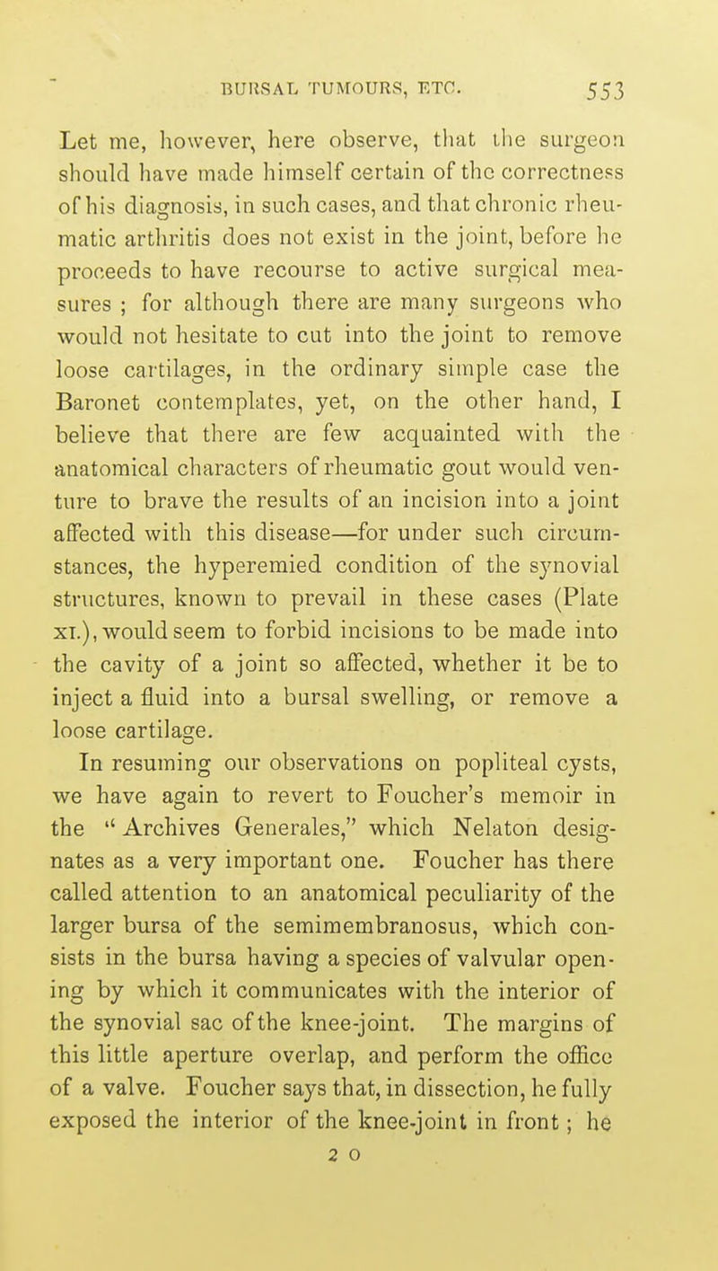 Let me, however, here observe, that the surgeon should have made himself certain of the correctness of his diagnosis, in such cases, and that chronic rheu- matic arthritis does not exist in the joint, before he proceeds to have recourse to active surgical mea- sures ; for although there are many surgeons who would not hesitate to cut into the joint to remove loose cartilages, in the ordinary simple case the Baronet contemplates, yet, on the other hand, I believe that there are few acquainted with the anatomical characters of rheumatic gout would ven- ture to brave the results of an incision into a joint affected with this disease—for under such circum- stances, the hyperemied condition of the synovial structures, known to prevail in these cases (Plate XT.), would seem to forbid incisions to be made into the cavity of a joint so affected, whether it be to inject a fluid into a bursal swelling, or remove a loose cartilage. In resuming our observations on popliteal cysts, we have again to revert to Foucher's memoir in the Archives Generales, which Nelaton desig- nates as a very important one. Foucher has there called attention to an anatomical peculiarity of the larger bursa of the semimembranosus, which con- sists in the bursa having a species of valvular open- ing by which it communicates with the interior of the synovial sac of the knee-joint. The margins of this little aperture overlap, and perform the office of a valve. Foucher says that, in dissection, he fully exposed the interior of the knee-joint in front; he 2 o