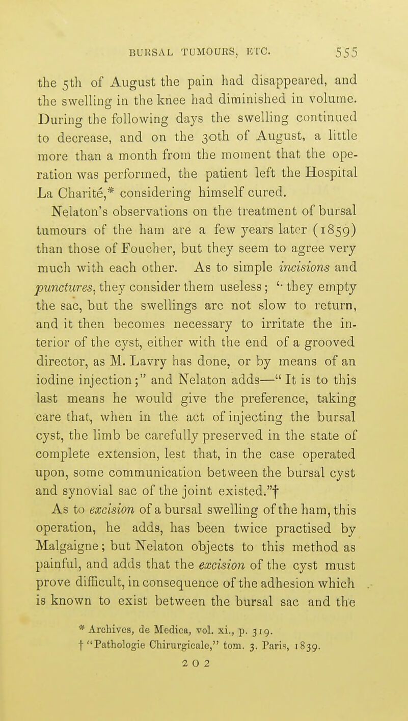 the 5th of August the pain had disappeared, and the swellincj in the knee had diminished in volume. During the following days the swelling continued to decrease, and on the 30th of August, a little more than a month from the moment that the ope- ration was performed, the patient left the Hospital La Charite,* considering himself cured. Nelaton's observations on the treatment of bursal tumours of the ham are a few years later (1859) than those of Fuucher, but they seem to agree very much with each other. As to simple incisions and punctures^ they consider them useless; '• they empty the sac, but the swellings are not slow to return, and it then becomes necessary to irritate the in- terior of the cyst, either with the end of a grooved director, as M. Lavry has done, or by means of an iodine injection; and Nelaton adds— It is to this last means he would give the preference, taking care that, when in the act of injecting the bursal cyst, the limb be carefully preserved in the state of complete extension, lest that, in the case operated upon, some communication between the bursal cyst and synovial sac of the joint existed.! As to excision of a bursal swelling of the ham, this operation, he adds, has been twice practised by Malgaigne; but Nelaton objects to this method as painful, and adds that the excision of the cyst must prove difficult, in consequence of the adhesion which is known to exist between the bursal sac and the * Archives, de Medica, vol. xi., p. 319. f Pathologie Chirurgicale, torn. 3. Paris, 1839. 2 0 2