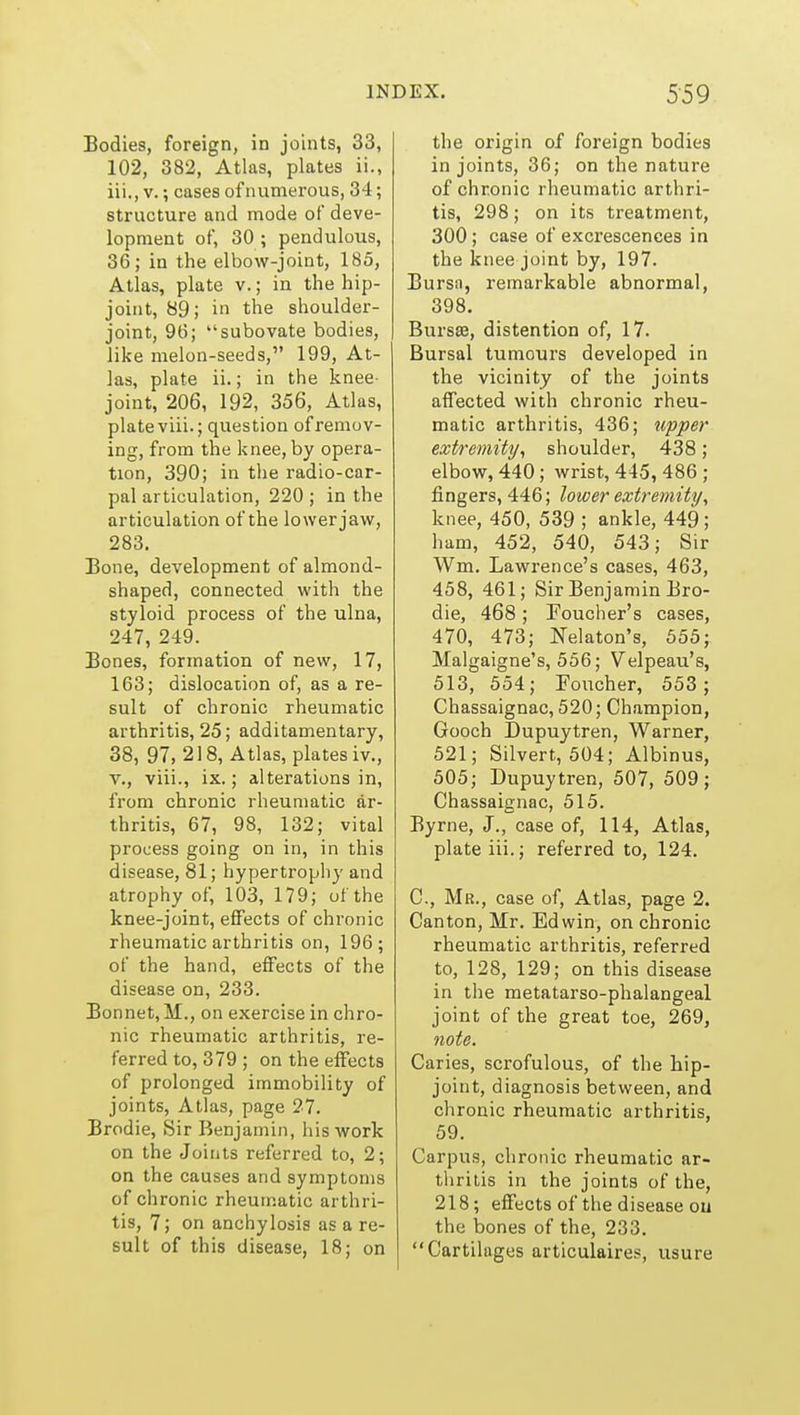 Bodies, foreign, in joints, 33, 102, 382, Atlas, plates ii., iii., V.; cases ofnumei'ous, 34; structure and mode of deve- lopment of, 30 ; pendulous, 36; in the elbow-joint, 185, Atlas, plate v.; in the hip- joint, 89; in the shoulder- joint, 96; subovate bodies, like melon-seeds, 199, At- las, plate ii.; in the knee- joint, 206, 192, 356, Atlas, plate viii.; question of remov- ing, from the knee, by opera- tion, 390; in the radio-car- pal articulation, 220 ; in the articulation of the lower jaw, 283. Bone, development of almond- shaped, connected with the styloid process of the ulna, 247, 249. Bones, formation of new, 17, 163; dislocation of, as a re- sult of chronic rheumatic arthritis, 25; additamentary, 38, 97, 218, Atlas, plates iv., v., viii., ix.; alterations in, from chronic rheumatic ar- thritis, 67, 98, 132; vital process going on in, in this disease, 81; hypertrophy and atrophy of, 103, 179; of the knee-joint, effects of chronic rheumatic arthritis on, 196; of the hand, effects of the disease on, 233. Bonnet,M., on exercise in chro- nic rheumatic arthritis, re- ferred to, 379 ; on the effects of prolonged immobility of joints. Atlas, page 27. Brodie, Sir Benjamin, his work on the Joints referred to, 2; on the causes and symptoms of chronic rheumatic arthri- tis, 7; on anchylosis as a re- sult of this disease, 18; on the origin of foreign bodies in joints, 36; on the nature of chronic rheumatic arthri- tis, 298; on its treatment, 300; case of excrescences in the knee joint by, 197. Bursa, remarkable abnormal, 398. Bursffi, distention of, 17. Bursal tumours developed in the vicinity of the joints affected with chronic rheu- matic arthritis, 436; upper extremity, shoulder, 438; elbow, 440; wrist, 445, 486 ; fingers, 446; lower extremity, knee, 450, 539 ; ankle, 449 ; ham, 452, 540, 543; Sir Wm. Lawrence's cases, 463, 458, 461; Sir Benjamin Bro- die, 468 ; Toucher's cases, 470, 473; Nekton's, 655; Malgaigne's, 556; Velpeau's, 513, 554; Foucher, 553; Chassaignac, 520; Champion, Gooch Dupuytren, Warner, 521; Silvert, 504; Albinus, 505; Dupuytren, 507, 509; Chassaignac, 515. Byrne, J., case of, 114, Atlas, plate iii.; referred to, 124. C, Mr., case of. Atlas, page 2. Canton, Mr. Edwin, on chronic rheumatic arthritis, referred to, 128, 129; on this disease in the metatarso-phalangeal joint of the great toe, 269, note. Caries, scrofulous, of the hip- joint, diagnosis between, and chronic rheumatic arthritis, 59. Carpus, chronic rheumatic ar- thritis in the joints of the, 218; effects of the disease ou the bones of the, 233. Cartilages articulaires, usure