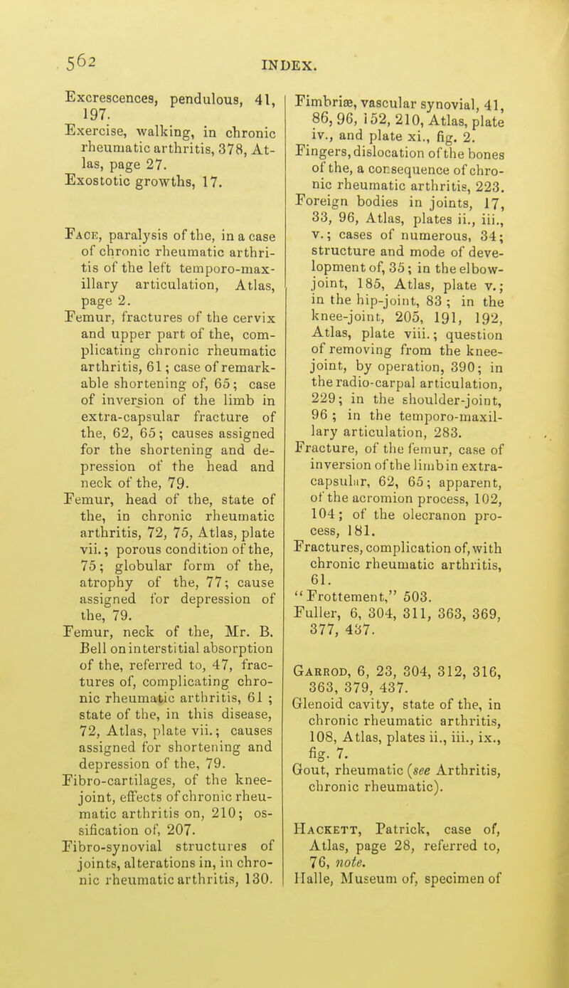 Excrescences, pendulous, 41, 197. Exercise, walking, in chronic rheumatic arthritis, 378, At- las, page 27. Exostotic growths, 17. Face, paralysis of the, in a case of chronic rheumatic arthri- tis of the left temporo-max- illary articulation, Atlas, page 2. Femur, fractures of the cervix and upper part of the, com- plicating chronic rheumatic arthritis, 61; case of remark- able shortening of, 65; case of inversion of the limb in extra-capsular fracture of the, 62, 65; causes assigned for the shortening and de- pression of the head and neck of the, 79. Femur, head of the, state of the, in chronic rlieuinatic arthritis, 72, 75, Atlas, plate vii.; porous condition of the, 75; globular form of the, atrophy of the, 77; cause assigned for depression of the, 79. Femur, neck of the, Mr. B. Bell on interstitial absorption of the, referred to, 47, frac- tures of, complicating chro- nic rheumatic arthritis, 61 ; state of the, in this disease, 72, Atlas, plate vii.; causes assigned for shortetiing and depression of the, 79. Fibro-cartilages, of the knee- joint, effects of chronic rheu- matic arthritis on, 210; os- sification of, 207. Fibro-synovial structures of joints, alterations in, in chro- nic rheumatic arthritis, 130. Fimbriae, vascular synovial, 41, 86,96, 152,210, Atlas, plate iv. , and plate xi., fig. 2. Fingers, dislocation of the bones of the, a consequence of chro- nic rheumatic arthritis, 223. Foreign bodies in joints, 17, 33, 96, Atlas, plates ii., iii., v. ; cases of numerous, 34; structure and mode of deve- lopment of, 35; in the elbow- joint, 185, Atlas, plate v.; in the hip-joint, 83 ; in the knee-joint, 205, 191, 192, Atlas, plate viii.; question of removing from the knee- joint, by operation, 390; in the radio-carpal articulation, 229; in the shoulder-joint, 96 ; in the temporo-maxil- lary articulation, 283. Fracture, of the femur, case of inversion of the limbin extra- capsular, 62, 65; apparent, of the acromion process, 102, 104; of the olecranon pro- cess, 181. Fractures, complication of, with chronic rheumatic arthritis, 61. Frottement, 503. Fuller, 6, 304, 311, 363, 369, 377, 437. Garrod, 6, 23, 304, 312, 316, 363, 379, 437. Glenoid cavity, state of the, in chronic rheumatic arthritis, 108, Atlas, plates ii., iii., ix., fig. 7. Gout, rheumatic {see Arthritis, chronic rheumatic). Hackett, Patrick, case of, Atlas, page 28, referred to, 76, 7ioie. llalle, Museum of, specimen of