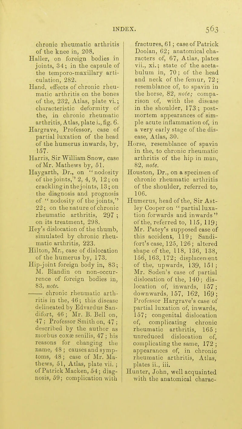 chronic rheumatic arthritis of the knee in, 208. Haller, on foreign bodies in joints, 34; in the capsule of the temporo-maxillary arti- culation, 282. Hand, effects of chronic rheu- matic arthritis on the bones of the, 232, Atlas, plate vi.; characteristic deformity of the, in chronic rheumatic arthritis, Atlas, plate i., fig. 6. Hargrave, Professor, case of partial luxation of the head of the humerus inwards, by, 157. Harris, Sir William Snow, case of Mr. Mathews by, 51. Hay garth, Dr., on nodosity of the joints,''2, 4, 9, 12; on crackling in the joints, 13; on the diagnosis and prognosis of nodosity of the joints,'' 22; on the nature of chronic rheumatic arthritis, 297 ; on its treatment, 298. Hey's dislocation of the thumb, simulated by chronic rheu- matic arthritis, 223. Hilton, Mr., case of dislocation of the humerus by, 173. Hip-joint foreign body in, 83; M. Blandin on non-occur- rence of foreign bodies in, 83, note. chronic rheumatic arth- ritis in the, 46; this disease delineated by Edvardus San- difort, 46 ; Mr. B. Bell on, 47; Professor Smith on, 47 ; described by the author as morbus coxa; senilis, 47 ; his reasons for changing tlie name, 48; causes and symp- toms, 48; case of Mr. Ma- thews, 51, Atlas, plate vii. ; of Patrick Macken, 54; diag- nosis, 59; complication with fractures, 61 ; case of Patrick Doolan, 62; anatomical cha- racters of, 67, Atlas, plates vii., xi.; state of the aceta- bulum in, 70; of the head and neck of the femur, 72 ; resemblance of, to spavin in the horse, 82, note; compa- rison of, with the disease in the shoulder, 173 ; post- mortem appearances of sim- ple acute inflammation of, in a very early stage of the dis- ease. Atlas, 30. Horse, resemblance of spavin in the, to chronic rheumatic arthritis of the hip in man, 82, note. Houston, Dr., on a specimen of chronic rheumatic arthritis of the shoulder, referred to, 106. Humerus, head of the. Sir Ast- ley Cooper on  partial luxa- tion forwards and inwards of the, referred to, 115,119; Mr. Patey's supposed case of this accident, 119; Sandi- fort's case, 125, 126 ; altered shape of the, 118, 136, 138, 156, 163, 172; displacement of the, upwards, 139, 151 ; Mr. Soden's case of partial dislocation of the, 140; dis- location of, inwards, 157; downwards, 157, 162, 169; Professor Hargrave's case of partial luxation of, inwards, 157; congenital dislocation of, complicating chronic rheumatic arthritis, 165 ; tmreduced dislocation of, complicating the same, 172 ; appearances of, in chronic rheumatic arthritis. Atlas, plates ii., iii. Hunter, John, well acquainted with the anatomical charac-