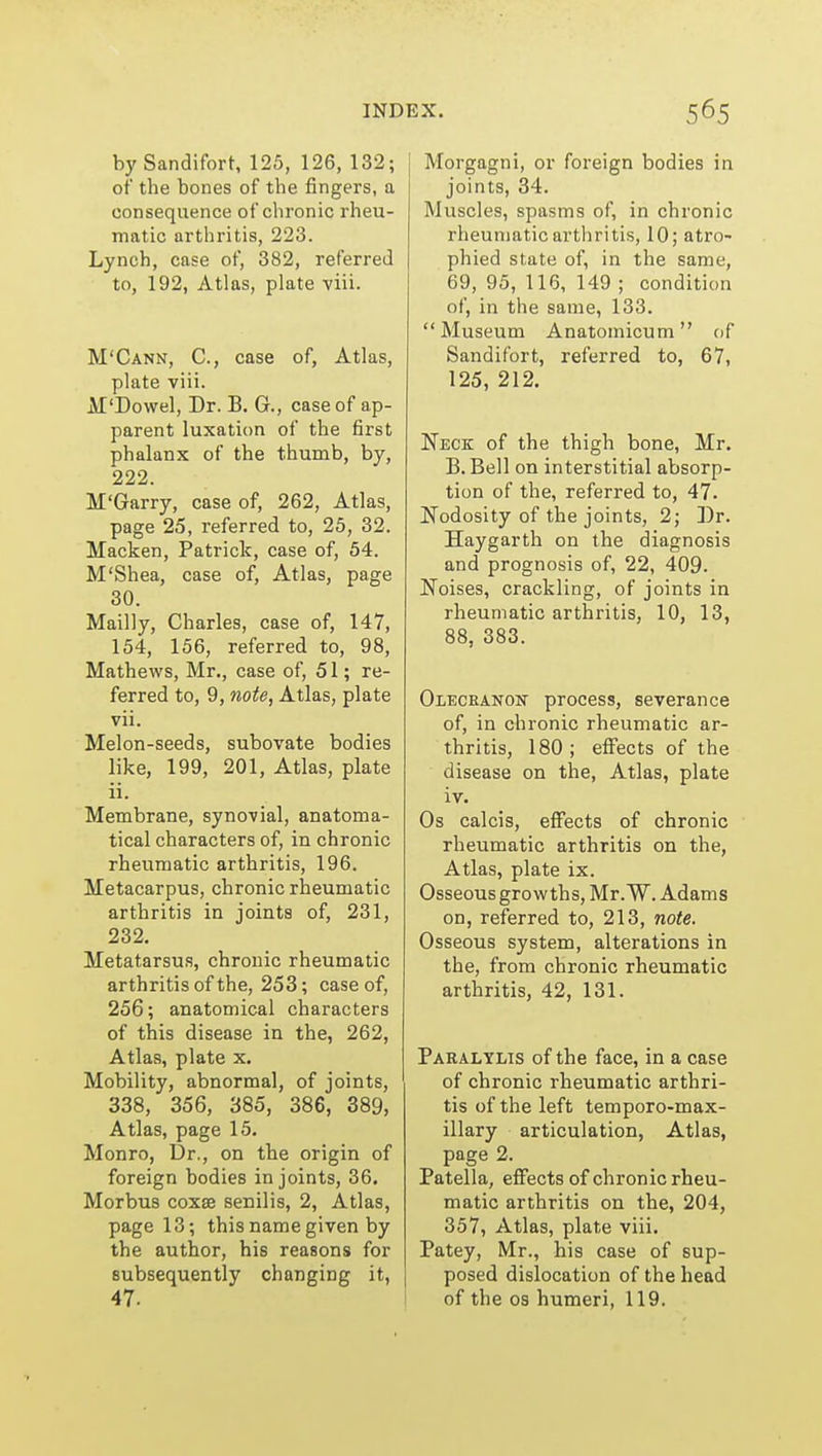 by Sandifort, 125, 126, 132; of the bones of the fingers, a consequence of chronic rheu- matic arthritis, 223. Lynch, case of, 382, referred to, 192, Atlas, plate viii. M'Cann, C, case of, Atlas, plate viii. M'Dowel, Dr. B. G., case of ap- parent luxation of the first phalanx of the thumb, by, 222. M'Garry, case of, 262, Atlas, page 25, referred to, 25, 32. Macken, Patrick, case of, 54. M'Shea, case of, Atlas, page 30. Mailly, Charles, case of, 147, 154, 156, referred to, 98, Mathews, Mr., case of, 51; re- ferred to, 9, note, Atlas, plate vii. Melon-seeds, subovate bodies like, 199, 201, Atlas, plate ii. Membrane, synovial, anatoma- tical characters of, in chronic rheumatic arthritis, 196. Metacarpus, chronic rheumatic arthritis in joints of, 231, 232. Metatarsus, chronic rheumatic arthritis of the, 253; case of, 256; anatomical characters of this disease in the, 262, Atlas, plate x. Mobility, abnormal, of joints, 338, 356, 385, 386, 389, Atlas, page 15, Monro, Ur., on the origin of foreign bodies in joints, 36. Morbus coxae senilis, 2, Atlas, page 13; this name given by the author, his reasons for subsequently changing it, 47. Morgagni, or foreign bodies in joints, 34. Muscles, spasms of, in chronic rheumatic arthritis, 10; atro- phied state of, in the same, 69, 95, 116, 149 ; condition of, in the same, 133. Museum Anatomicum of Sandifort, referred to, 67, 125, 212. Neck of the thigh bone, Mr. B. Bell on interstitial absorp- tion of the, referred to, 47. Nodosity of the joints, 2; Dr. Haygarth on the diagnosis and prognosis of, 22, 409. Noises, crackling, of joints in rheumatic arthritis, 10, 13, 88, 383. OLECEANOif process, severance of, in chronic rheumatic ar- thritis, 180; effects of the disease on the, Atlas, plate iv. Os calcis, effects of chronic rheumatic arthritis on the, Atlas, plate ix. Osseousgrowths,Mr.'W. Adams on, referred to, 213, note. Osseous system, alterations in the, from chronic rheumatic arthritis, 42, 131. Paralylis of the face, in a case of chronic rheumatic arthri- tis of the left temporo-max- illary articulation. Atlas, page 2. Patella, effects of chronic rheu- matic arthritis on the, 204, 357, Atlas, plate viii. Patey, Mr., his case of sup- posed dislocation of the head of the OS humeri, 119.