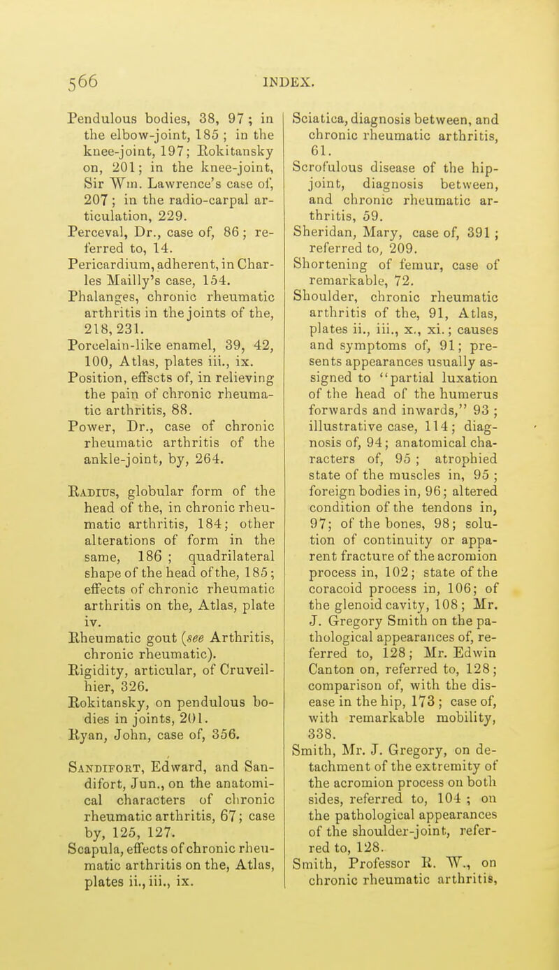 Pendulous bodies, 38, 97 ; in the elbow-joint, 185 ; in the knee-joint, 197; Rokitansky on, 201; in the knee-joint, Sir Win. Lawrence's case oi', 207 ; in the radio-carpal ar- ticulation, 229. Perceval, Dr., case of, 86 ; re- ferred to, 14. Pericardium, adherent, in Char- les Mailly's case, 154. Phalanges, chronic rheumatic arthritis in the joints of the, 218, 231. Porcelain-like enamel, 39, 42, 100, Atlas, plates iii., ix. Position, effscts of, in relieving the pain of chronic rheuma- tic arthritis, 88. Power, Dr., case of chronic rheumatic arthritis of the ankle-joint, by, 264. Radius, globular form of the head of the, in chronic rheu- matic arthritis, 184; other alterations of form in the same, 186 ; quadrilateral shape of the head of the, 185; effects of chronic rheumatic arthritis on the. Atlas, plate iv. Bheumatic gout {see Arthritis, chronic rheumatic). Rigidity, articular, of Cruveil- hier, 326. Rokitansky, on pendulous bo- dies in joints, 201. Ryan, John, case of, 356. Sandifort, Edward, and San- difort, Jun., on the anatomi- cal characters of chronic rheumatic arthritis, 67; case by, 125, 127. Scapula, effects of chronic rheu- matic arthritis on the, Atlas, plates ii., iii., ix. Sciatica, diagnosis between, and chronic rheumatic arthritis, 61. Scrofulous disease of the hip- joint, diagnosis between, and chronic rheumatic ar- thritis, 59. Sheridan, Mary, case of, 391 ; referred to, 209. Shortening of femur, case of remarkable, 72. Shoulder, chronic rheumatic arthritis of the, 91, Atlas, plates ii., iii., x., xi.; causes and symptoms of, 91; pre- sents appearances usually as- signed to partial luxation of the head of the humerus forwards and inwards, 93 ; illustrative case, 114; diag- nosis of, 94; anatomical cha- racters of, 95 ; atrophied state of the muscles in, 95 ; foreign bodies in, 96; altered condition of the tendons in, 97; of the bones, 98; solu- tion of continuity or appa- rent fracture of the acromion process in, 102; state of the coracoid process in, 106; of the glenoid cavity, 108; Mr. J. Gregory Smith on the pa- thological appearances of, re- ferred to, 128; Mr. Edwin Canton on, referred to, 128; comparison of, with the dis- ease in the hip, 173 ; case of, with remarkable mobility, 338. Smith, Mr. J. Gregory, on de- tachment of the extremity of the acromion process on both sides, referred to, 104 ; on the pathological appearances of the shoulder-joint, refer- red to, 128. Smith, Professor R. W., on chronic rheumatic arthritis.