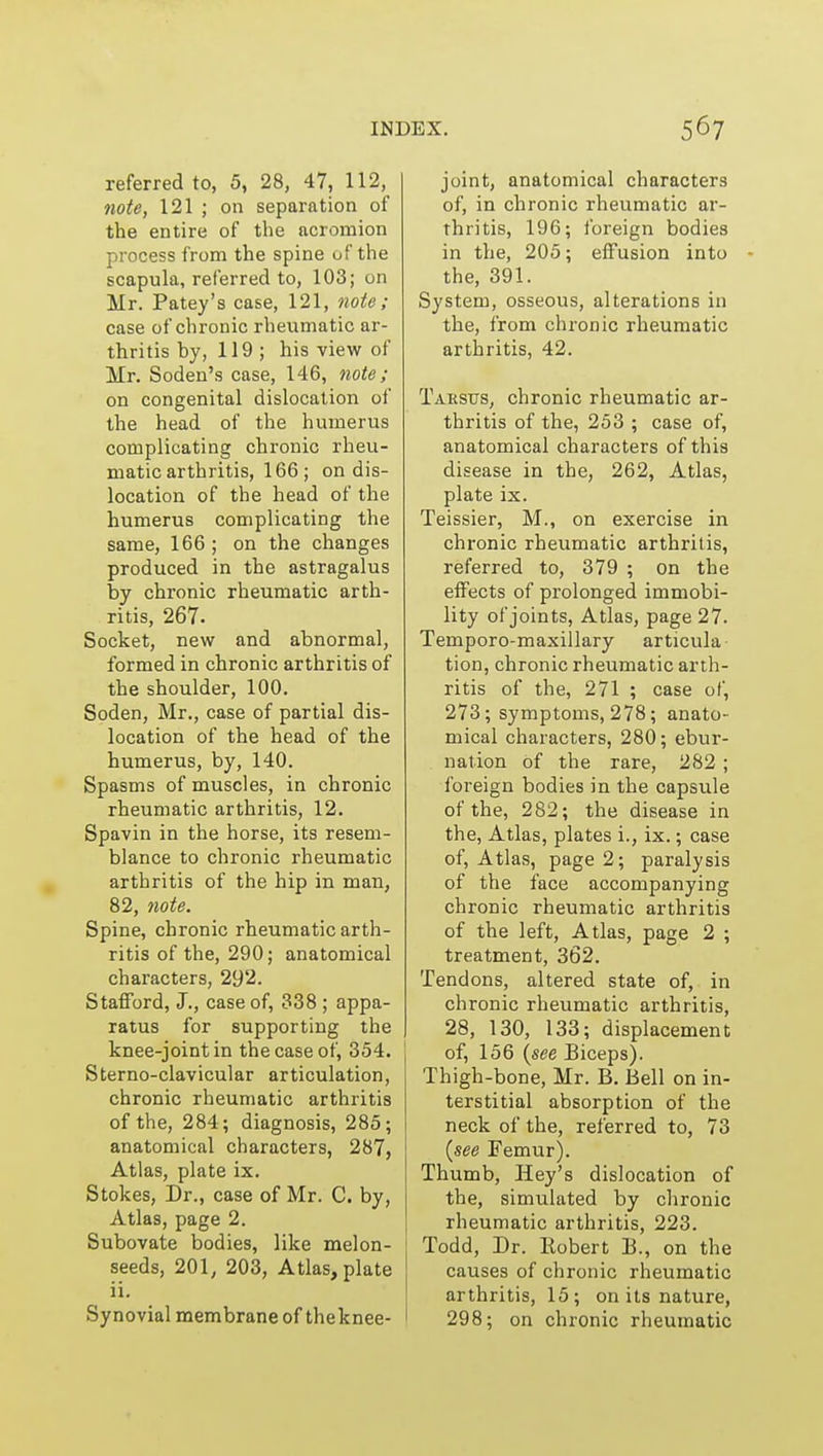 referred to, 5, 28, 47, 112, note, 121 ; on separation of the entire of the acromion process from the spine uf the scapula, referred to, 103; on Mr. Patey's case, 121, note ; case of chronic rheumatic ar- thritis by, 119 ; his view of Mr. Soden's case, 146, tiote; on congenital dislocation of the head of the humerus complicating chronic rheu- matic arthritis, 166 ; on dis- location of the head of the humerus complicating the same, 166; on the changes produced in the astragalus by chronic rheumatic arth- ritis, 267. Socket, new and abnormal, formed in chronic arthritis of the shoulder, 100. Soden, Mr., case of partial dis- location of the head of the humerus, by, 140. Spasms of muscles, in chronic rheumatic arthritis, 12. Spavin in the horse, its resem- blance to chronic rheumatic arthritis of the hip in man, 82, note. Spine, chronic rheumatic arth- ritis of the, 290; anatomical characters, 292. Stafford, J., case of, 338 ; appa- ratus for supporting the knee-joint in the case of, 354. Sterno-clavicular articulation, chronic rheumatic arthritis of the, 284; diagnosis, 285; anatomical characters, 287, Atlas, plate ix. Stokes, Dr., case of Mr. C. by, Atlas, page 2. Subovate bodies, like melon- seeds, 201, 203, Atlas, plate ii. Synovial membrane of theknee- joint, anatomical characters of, in chronic rheumatic ar- thritis, 196; foreign bodies in the, 205; effusion into the, 391. System, osseous, alterations in the, from chronic rheumatic arthritis, 42. Tarstjs, chronic rheumatic ar- thritis of the, 253 ; case of, anatomical characters of this disease in the, 262, Atlas, plate ix. Teissier, M., on exercise in chronic rheumatic arthritis, referred to, 379 ; on the effects of prolonged immobi- lity of joints, Atlas, page 27. Temporo-maxiilary articula tion, chronic rheumatic arth- ritis of the, 271 ; case of, 273; symptoms, 278; anato- mical characters, 280; ebur- nation of the rare, 282 ; foreign bodies in the capsule of the, 282; the disease in the, Atlas, plates i., ix.; case of. Atlas, page 2; paralysis of the face accompanying chronic rheumatic arthritis of the left, Atlas, page 2 ; treatment, 362. Tendons, altered state of, in chronic rheumatic arthritis, 28, 130, 133; displacement of, 156 {see Biceps). Thigh-bone, Mr. B. Bell on in- terstitial absorption of the neck of the, referred to, 73 (see Femur). Thumb, Hey's dislocation of the, simulated by chronic rheumatic arthritis, 223. Todd, Dr. Robert B., on the causes of chronic rheumatic arthritis, 15; on its nature, 298; on chronic rheumatic