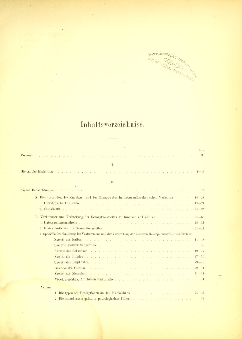 Inhaltsverzeichnis». Seite Vorwort III I. Historische Einleitung 1—18 IL Eigene Beobachtungen - 19 A. Die Resorption der Knochen - und des Zahugewebes in ihrem mikroskopischen Verhalten 19—28 1. Howship'sche Grübchen 19—21 2. Ostoklasten 21—28 13. Vorkommen und Verbreitung der Resorptionsstellen an Knochen und Zähnen 28—65 1. Untersuchungsmetbode 28—31 2. Erstes Auftreten der Resorptionsstellcn 31—41 3. Specielle Beschreibung des Vorkommens und der Verbreitung der äusseren Resorptionsstellen am Skelette Skelett des Kalbes 41—48 Skelette anderer Säugethiere 48 Skelett des Schweines 49—57 Skelett des Hundes 57—59 Skelett des Elephanten 59—60 Geweihe der Cervina 60—61 Skelett des Menscbcn 61—64 Vögel, Reptilien, Amphibien und Fische 64 Anhang. 1. Die typischen Resorptionen an den Milchzähnen 64—65