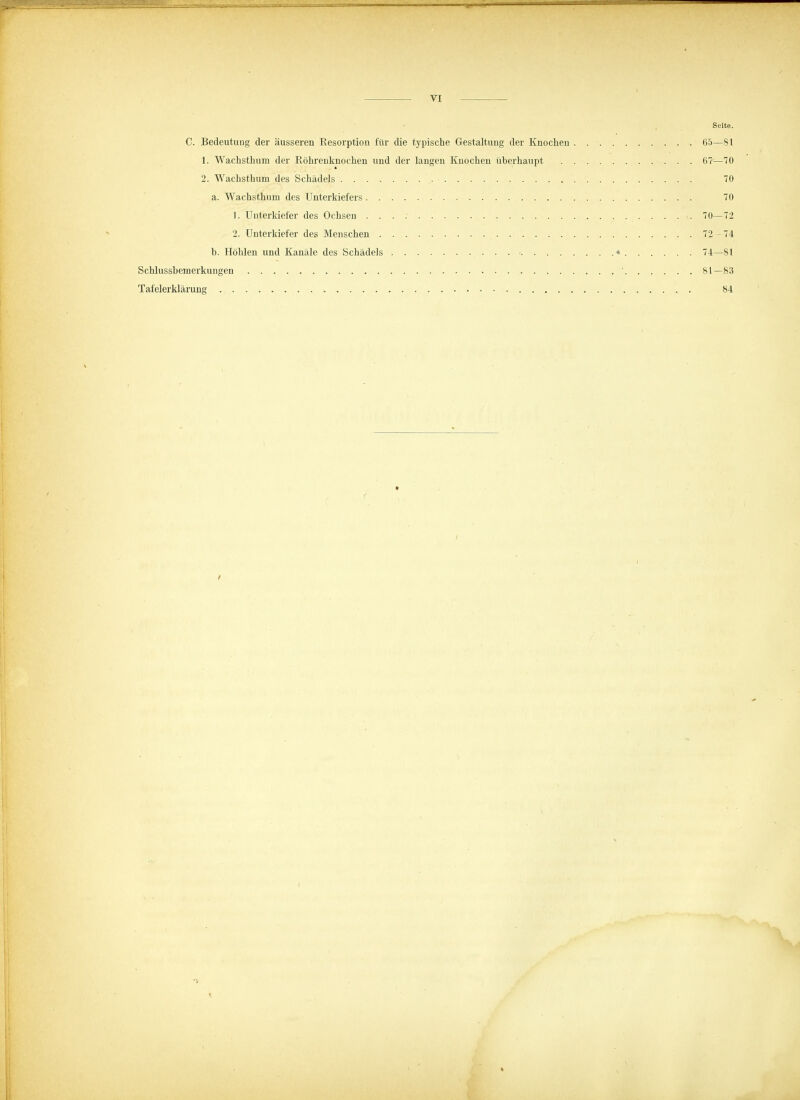 Seite. C. Bedeutung der äusseren Resorption für die typische Gestaltung der Knochen 65—81 1. Wachsthum der Röhrenknochen und der langen Knocheu überhaupt 67-—70 2. Wachsthum des Schädels 70 a. Wachsthum des Unterkiefers 70 1. Unterkiefer des Ochsen . . . : 70—72 2. Unterkiefer des Menschen . . 72 - 74 b. Höhlen und Kanäle des Schädels < « 74—81 Schlussbemerkungen ' 81—83 Tafelerklärung 84