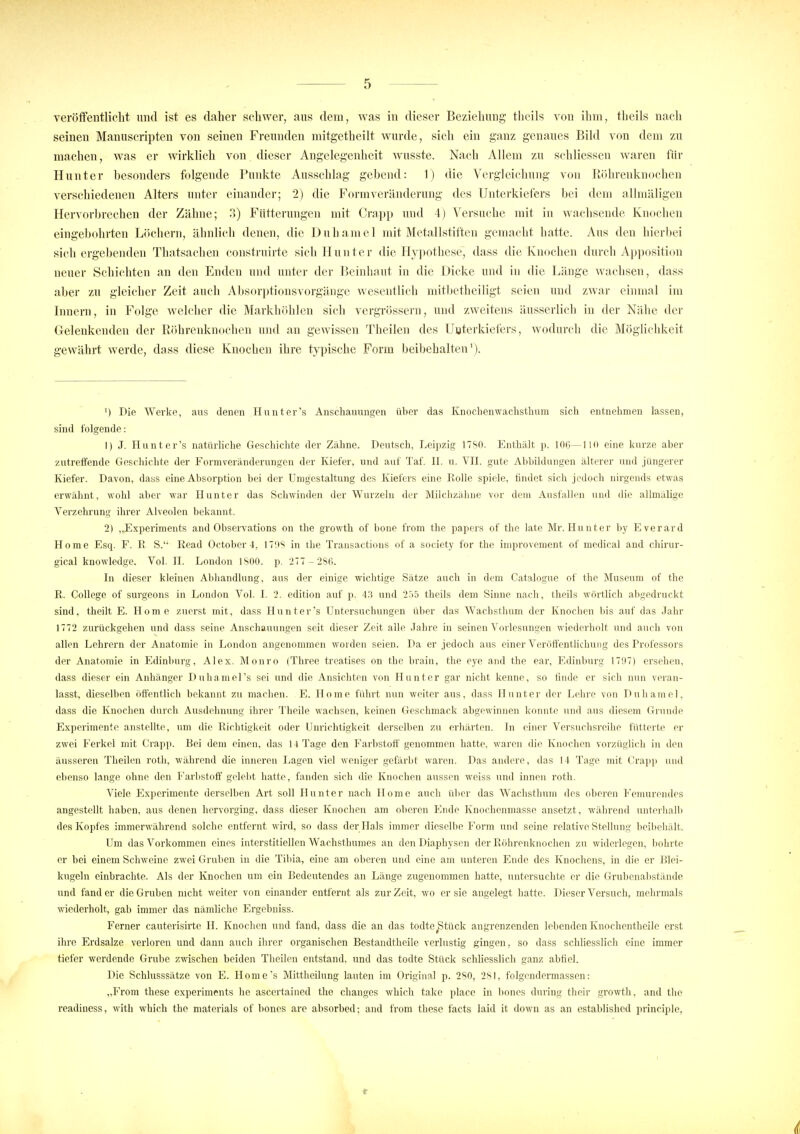 veröffentlicht und ist es daher schwer, aus dem, was in dieser Beziehung theils von ihm, theils nach seinen Manuscripten von seinen Freunden mitgetheilt wurde, sich ein ganz genaues Bild von dem zu machen, was er wirklich von dieser Angelegenheit wusste. Nach Allem zu schliesseu waren für Hunt er besonders folgende Punkte Ausschlag gebend: 1) die Verglcichung von Röhrenknochen verschiedenen Alters unter einander; 2) die Form Veränderung des Unterkiefers bei dem allmäligen Hervorbrechen der Zähne; 3) Fütterungen mit Crapp und 4) Versuche mit in wachsende Knochen eingebohrten Löchern, ähnlich denen, die Duhamel mit Metallstiften gemacht hatte. Aus den hierbei sichergebenden Thatsachen construirte sich II unter die Hypothese, dass die Knochen durch Apposition neuer Schichten an den Enden und unter der Beinhaut in die Dicke und in die Länge wachsen, dass aber zu gleicher Zeit auch Absorptionsvorgänge wesentlich mitbetheiligt seien und zwar einmal im Innern, in Folge welcher die Markhöhlen sich vergrössern, und zweitens äusserlich in der Nähe der Gelenkenden der Röhrenknochen und an gewissen Theilen des Unterkiefers, wodurch die Möglichkeit gewährt werde, dass diese Knochen ihre typische Form beibehalten1). ') Die Werke, aus denen Hunter's Anschauungen über das Knochenwachsthum sich entnehmen lassen, sind folgende: 1) J. Hunter's natürliche Geschichte der Zähne. Deutsch, Leipzig 1780. Enthält p. 106—110 eine kurze aber zutreffende Geschichte der Formveränderungen der Kiefer, und auf Taf. II. u. VII. gute Abbildungen älterer und jüngerer Kiefer. Davon, dass eine Absorption bei der Umgestaltung des Kiefers eine Kolle spiele, findet sich jedoch nirgends etwas erwähnt, wohl aber war Hunter das Schwinden der Wurzeln der Milchzähne vor dem Ausfallen und die allmälige Verzehrung ihrer Alveolen bekannt. 2) „Experiments and Observations on the growth of bone from the papers of the late Mr. Hunter by Everard Home Esq. F. R S. Read October4, 1793 in the Transactions of a society for the improvement of medical and chirur- gical knowledge. Vol. II. London 1800. p. 277 - 286. In dieser kleinen Abhandlung, aus der einige wichtige Sätze auch in dem Catalogue of the Museum of the R. College of surgeons in London Vol. I. 2. edition auf p. 43 und 255 theils dem Sinne nach, theils wortlich abgedruckt sind, theilt E. Home zuerst mit, dass Hunter's Untersuchungen über das Wachsthum der Knochen bis auf das Jahr 1772 zurückgehen und dass seine Anschauungen seit dieser Zeit alle Jahre in seinen Vorlesungen wiederholt und auch von allen Lehrern der Anatomie in London angenommen worden seien. Da er jedoch aus einer Veröffentlichung des Professors der Anatomie in Edinburg, Alex. Monro (Three treatises on the brain, the eye and the ear, Edinburg 17(t7) ersehen, dass dieser ein Anhänger Duhamel's sei und die Ansichten von Hunter gar nicht kenne, so finde er sich nun veran- lasst, dieselben öffentlich bekannt zu machen. E. Home führt nun weiter aus, dass Hunter der Lehre von Duhamel, dass die Knochen durch Ausdehnung ihrer Theile wachsen, keinen Geschmack abgewinnen konnte und aus diesem Grunde Experimente anstellte, um die Richtigkeit oder Unrichtigkeit derselben zu erhärten. In einer Versuchsreihe fütterte er zwei Ferkel mit Crapp. Bei dem einen, das 14 Tage den Farbstoff genommen hatte, waren die Knochen vorzüglich in den äusseren Theilen roth, während die inneren Lagen viel weniger gefärbt waren. Das andere, das 14 Tage mit Crapp und ebenso lange ohne den Farbstoff gelebt hatte, fanden sich die Knochen aussen weiss und innen roth. Viele Experimente derselben Art soll Hunter nach Home auch über das Wachsthum des oberen Femurendes angestellt haben, aus denen hervorging, dass dieser Knochen am oberen Ende Knochenmasse ansetzt, während unterhalb des Kopfes immerwährend solche entfernt wird, so dass der Hals immer dieselbe Form und seine relative Stellung beibehält. Um das Vorkommen eines interstitiellen Wachsthumes an den Diaphysen der Röhrenknochen zu widerlegen, bohrte er bei einem Schweine zwei Gruben in die Tibia, eine am oberen und eine am unteren Ende des Knochens, in die er Blei- kugeln einbrachte. Als der Knochen um ein Bedeutendes an Länge zugenommen hatte, untersuchte er die Grubenabstände und fand er die Gruben nicht weiter von einander entfernt als zur Zeit, wo er sie angelegt hatte. Dieser Versuch, mehrmals wiederholt, gab immer das nämliche Ergebniss. Ferner cauterisirte H. Knochen und fand, dass die au das todtcjStück angrenzenden lebenden Knochentheile erst ihre Erdsalze verloren und dann auch ihrer organischen Bestandtheile verlustig gingen, so dass schliesslich eine immer tiefer werdende Grube zwischen beiden Theilen entstand, und das todte Stück schliesslich ganz abfiel. Die Schlusssätze von E. Home's Mittheilung lauten im Original p. 280, 281, folgendermassen: „From these experiments he ascertained the changes which take place in bones during their growth, and the readiness, with which the materials of bones are absorbed; and from these facts laid it down as an cstablishcd principle,