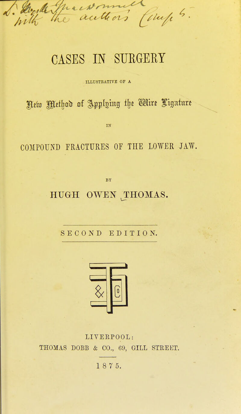 CASES IN SURGERY ILLUSTEATIVB OF A IN COMPOUND FRACTURES OF THE LOWER JAW. HUGH OWEN THOMAS. SECOND EDITION. LIVERPOOL: THOMAS DOBB & CO., 69, GILL STREET. 1 8 7 5.