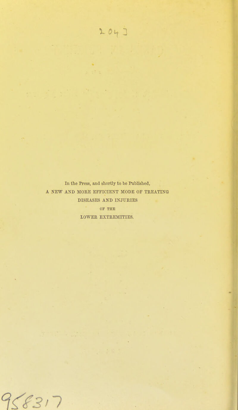 In the Press, and shortly to be Published, A NEW AND MORE EFFICIENT MODE OF TREATING DISEASES AND INJURIES OF THE LOWER EXTREMITIES.