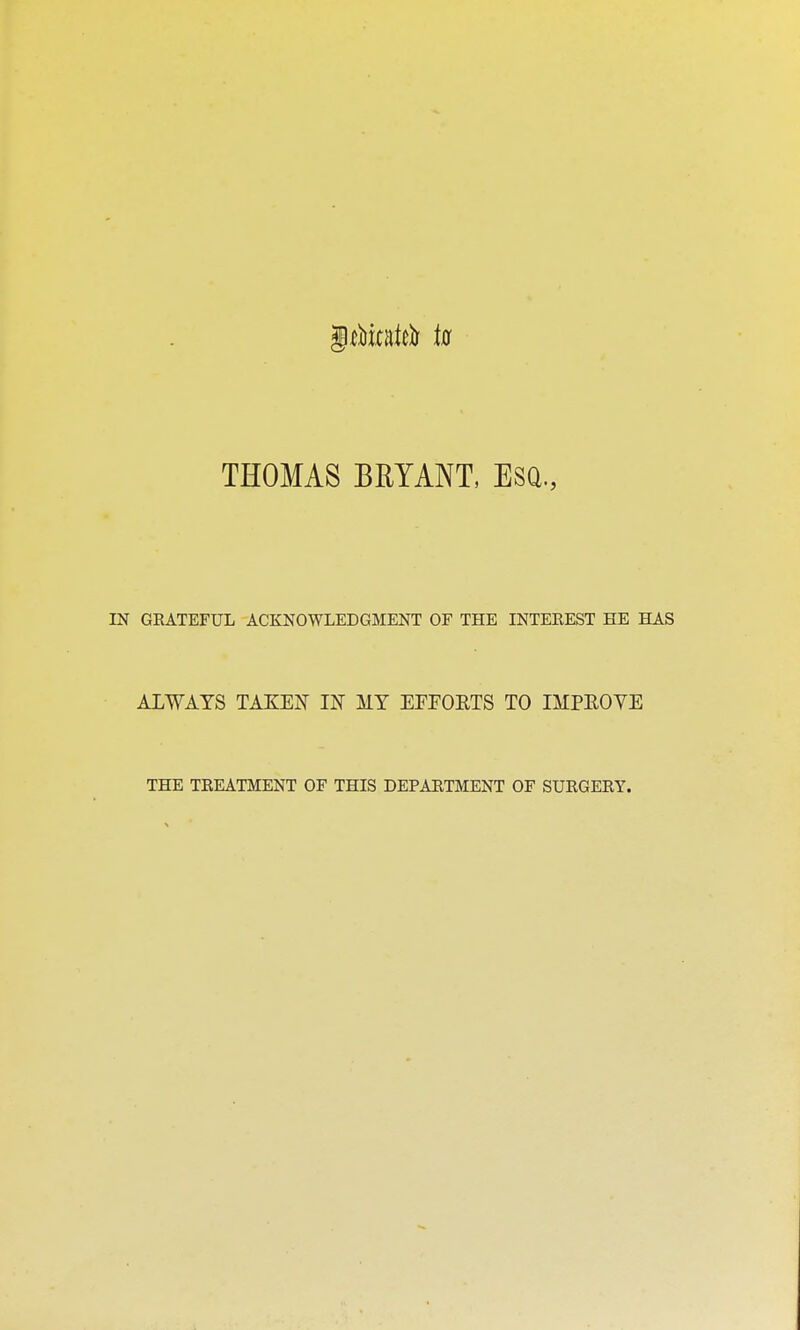 THOMAS BRYANT, ESQ., IN GRATEFUL ACKNOWLEDGMENT OF THE INTEREST HE HAS ALWAYS TAKEN IK MY EPFOETS TO IMPEOYE THE TREATMENT OF THIS DEPARTMENT OF SURGERY.