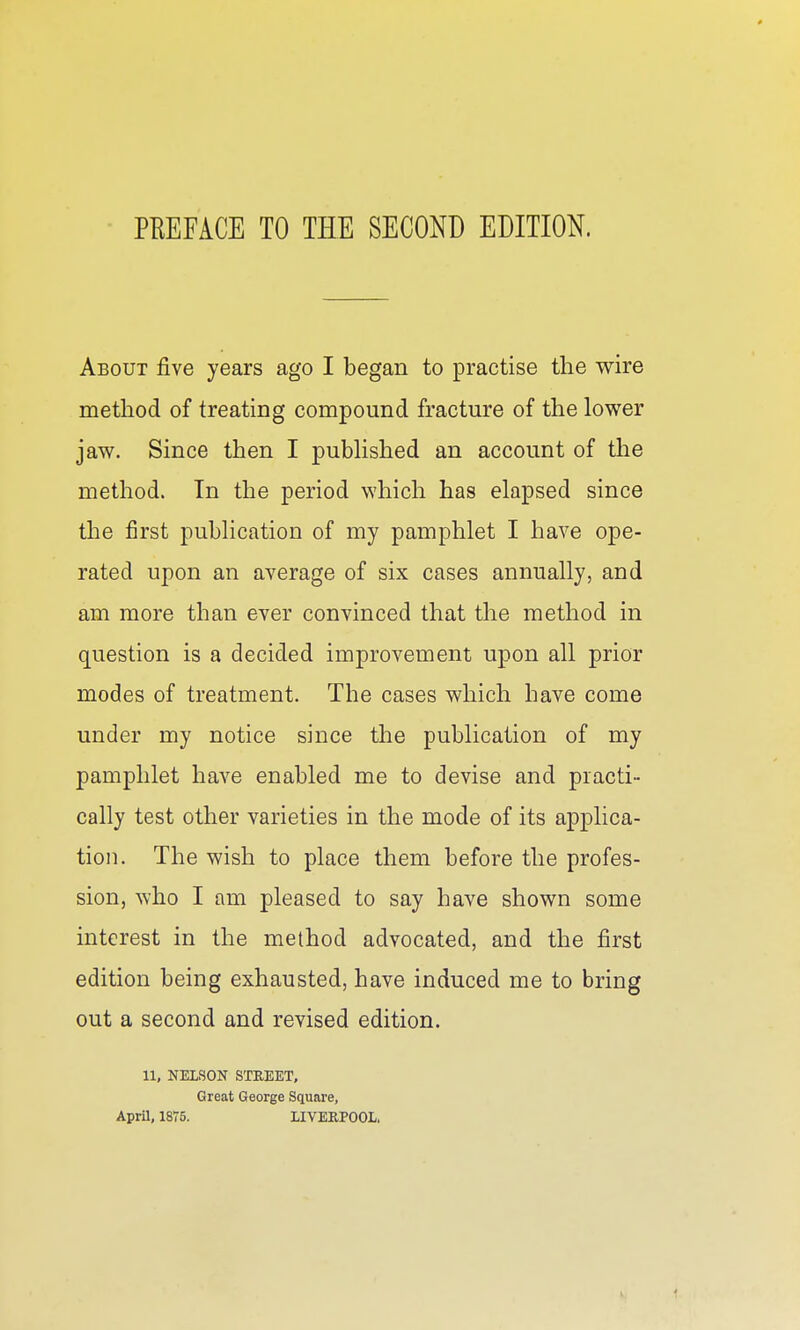 PREFACE TO THE SECOND EDITION. About five years ago I began to practise the wire method of treating compound fracture of the lower jaw. Since then I pubhshed an account of the method. In the period which has elapsed since the first publication of my pamphlet I have ope- rated upon an average of six cases annually, and am more than ever convinced that the method in question is a decided improvement upon all prior modes of treatment. The cases which have come under my notice since the publication of my pamphlet have enabled me to devise and practi- cally test other varieties in the mode of its applica- tion. The wish to place them before the profes- sion, ^Yho I am pleased to say have shown some interest in the method advocated, and the first edition being exhausted, have induced me to bring out a second and revised edition. 11, NELSON STREET. Great George Square, April, 1875. XIVERPOOL.