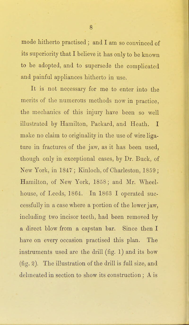 8 mode hitherto practised ; and I am so convinced of its superiority that I beUeve it has only to be known to be adopted, and to supersede the comphcated and painful appliances hitherto in use. It is not necessary for me to enter into the merits of the numerous methods now in practice, the mechanics of this injury have been so well illustrated by Hamilton, Packard, and Heath. I make no claim to originality in the use of wire liga- ture in fractures of the jaw, as it has been used, though only in exceptional cases, by Dr. Buck, of New York, in 1847; Kinloch, of Charleston, 1859; Hamilton, of New York, 1858; and Mr. Wheel- house, of Leeds, 1864. In 1863 I operated suc- cessfully in a case where a portion of the lower jaw, including two incisor teeth, had been removed by a direct blow from a capstan bar. Since then I have on every occasion practised this plan. The instruments used are the drill (fig. 1) and its bow (fig. 2). The illustration of the drill is full size, and delineated in section to show its construction ; A is