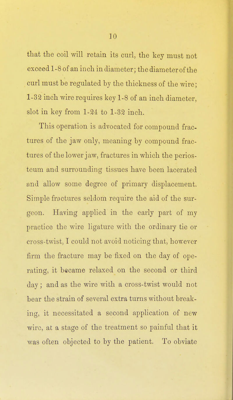 that the coil will retain its curl, the key must not exceed 1-8 of an inch in diameter; the diameter of the curl must be regulated by the thickness of the wire; 1-32 inch wire requires key 1-8 of an inch diameter, slot in key from 1-24 to 1-32 inch. This operation is advocated for compound frac- tures of the jaw only, meaning by compound frac- tures of the lower jaw, fractures in which the perios- teum and surrounding tissues have been lacerated and allow some degree of primary displacement. Simple fractures seldom require the aid of the sur- geon. Having applied in the early part of my practice the wire hgature with the ordinary tie or cross-twist, I could not avoid noticing that, however firm the fracture may be fixed on the day of ope- rating, it became relaxed on the second or third day; and as the wire with a cross-twist would not bear the strain of several extra turns without break- ing, it necessitated a second application of new wire, at a stage of the treatment so painful that it was often objected to by the patient. To obviate