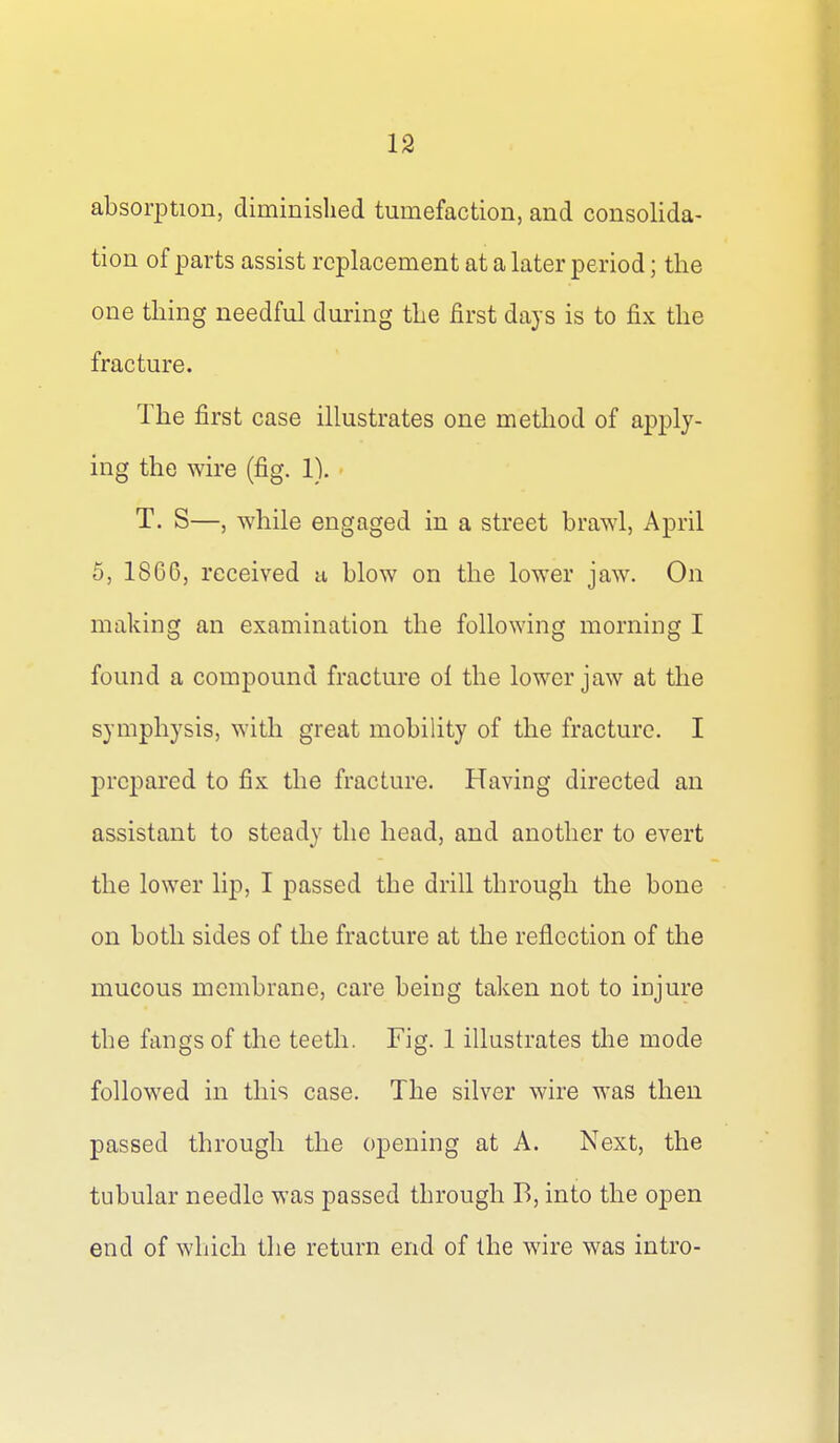 absorption, diminished tumefaction, and consolida- tion of parts assist replacement at a later period; the one thing needful during the first days is to fix the fracture. The first case illustrates one method of apply- ing the wire (fig. 1). T. S—, while engaged in a street brawl, April 5, 1866, received a blow on the lower jaw. On making an examination the following morning I found a compound fracture ol the lower jaw at the symphysis, with great mobility of the fracture. I prepared to fix the fracture. Having directed an assistant to steady the head, and another to evert the lower lip, I passed the drill through the bone on both sides of the fracture at the reflection of the mucous membrane, care being taken not to injure the fangs of the teeth. Fig. 1 illustrates the mode followed in this case. The silver wire was then passed through the opening at A. Next, the tubular needle was passed through B, into the open end of which the return end of the wire was intro-