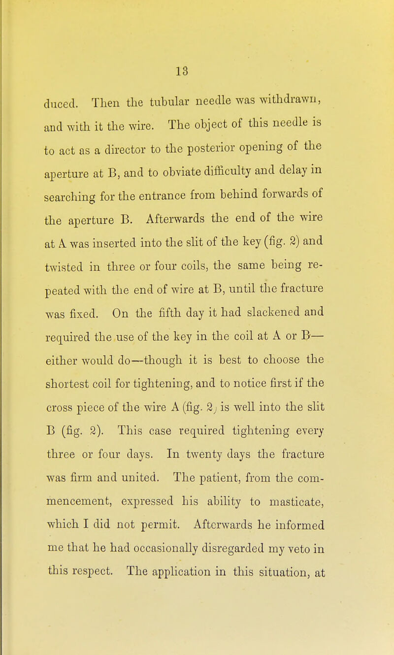 duced. Then the tubular needle was withdrawn, and with it the wire. The object of this needle is to act as a director to the posterior opening of the aperture at B, and to obviate difficulty and delay in searching for the entrance from behind forwards of the aperture B. Afterwards the end of the wire at A. was inserted into the slit of the key (fig. 2) and twisted in three or four coils, the same being re- peated with the end of wire at B, until the fracture was fixed. On the fifth day it had slackened and required the use of the key in the coil at A or B— either would do—though it is best to choose the shortest coil for tightening, and to notice first if the cross piece of the wire A (fig. 2j is well into the slit B (fig. 2). This case required tightening every three or four days. In twenty days the fracture was firm and united. The patient, from the com- mencement, expressed his ability to masticate, which I did not permit. Afterwards he informed me that he had occasionally disregarded my veto in this respect. The application in this situation, at