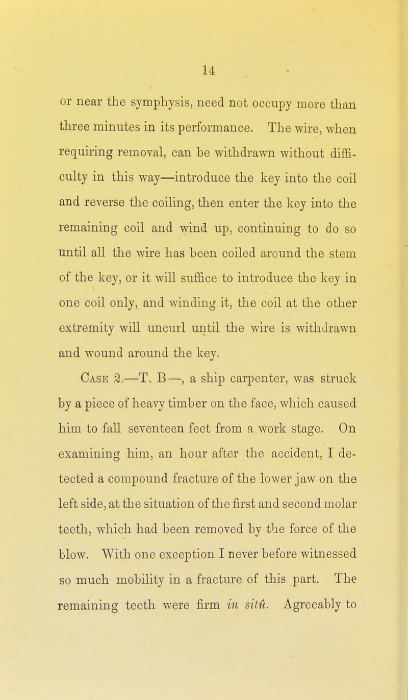 or near the symphysis, need not occupy more than three minutes in its performance. The wire, when requiring removal, can be withdrawn without diffi- culty in this way—introduce the key into the coil and reverse the coiling, then enter the key into the remaining coil and wind up, continuing to do so until all the wire has been coiled around the stem of the key, or it will suffice to introduce the key in one coil only, and winding it, the coil at the other exti'emity will uncurl until the wire is withdrawn and wound around the key. Case 2.—T. B—, a ship carpenter, was struck by a piece of heavy timber on the face, which caused him to fall seventeen feet from a work stage. On examining him, an hour after the accident, I de- tected a compound fracture of the lower jaw on the left side, at the situation of the first and second molar teeth, which had been removed by the force of the blow. With one exception I never before witnessed so much mobility in a fracture of this part. The remaining teeth were firm in sit{i. Agreeably to