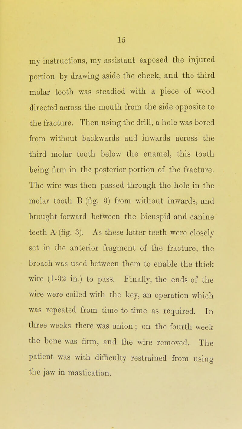 16 my instructions, my assistant exposed the injured portion by drawing aside the cheek, and the third molar tooth was steadied with a piece of wood directed across the mouth from the side opposite to the fracture. Then using the drill, a hole was bored from without backwards and inwards across the third molar tooth below the enamel, this tooth being firm in the posterior portion of the fracture. The wire was then passed through the hole in the molar tooth B (fig. 3) from without inwards, and brought forward between the bicuspid and canine teeth A (fig. 3). As these latter teeth were closely set in the anterior fragment of the fracture, the broach was used between them to enable the thick wire (1-32 in.) to pass. Finally, the ends of the wire were coiled with the key, an operation which was repeated from time to time as required. In three weeks there was union; on the fourth week the bone was firm, and the wire removed. The patient Vv^as with difficulty restrained from using the jaw in mastication.