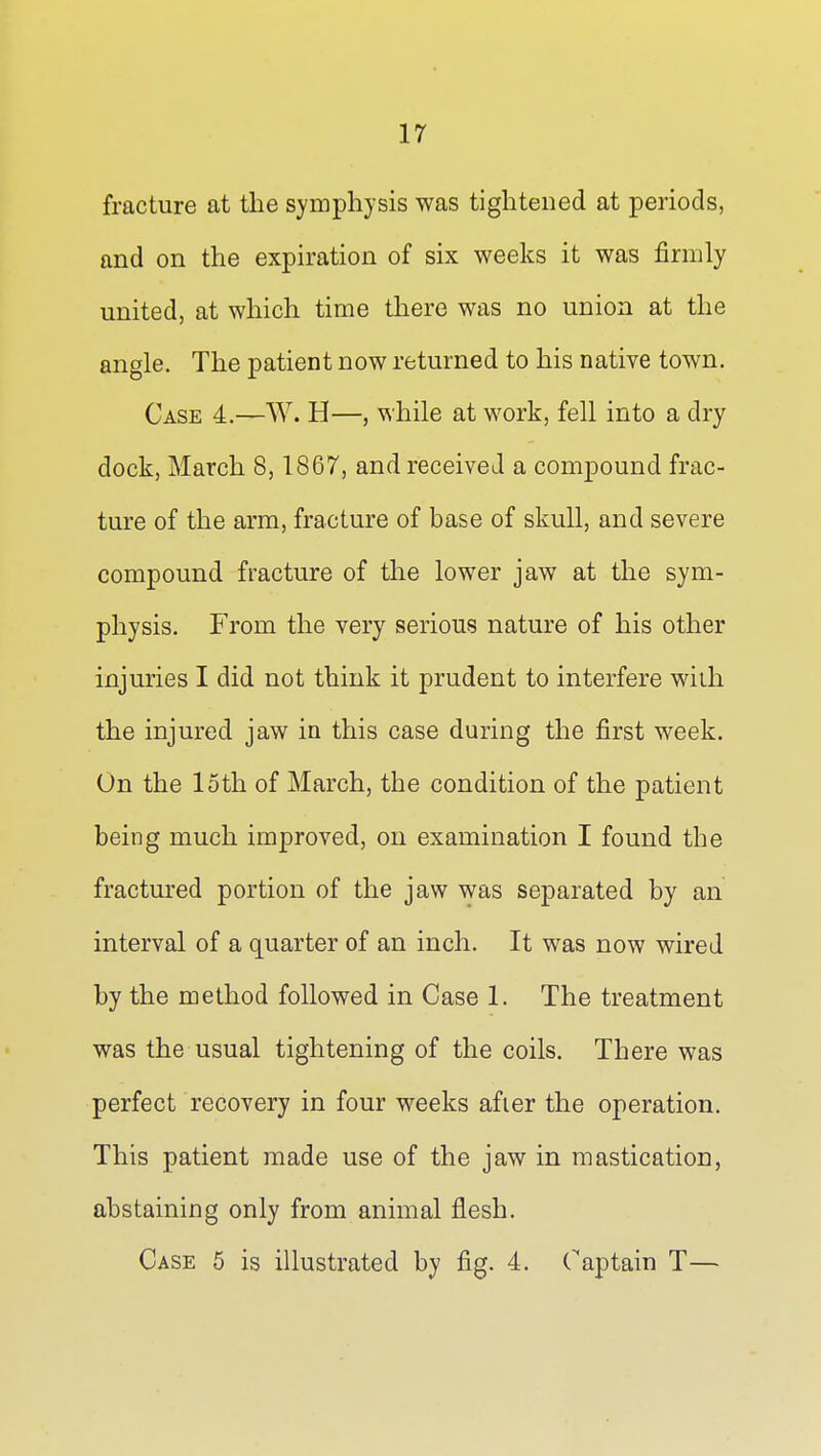 fracture at the symphysis was tightened at periods, and on the expiration of six weeks it was firmly united, at which time there was no union at the angle. The patient now returned to his native town. Case 4.—W. H—, while at work, fell into a dry dock, March 8,1867, and received a compound frac- ture of the arm, fracture of base of skull, and severe compound fracture of the lower jaw at the sym- physis. From the very serious nature of his other injuries I did not think it prudent to interfere with the injured jaw in this case during the first week. On the loth of March, the condition of the patient being much improved, on examination I found the fractured portion of the jaw was separated by an interval of a quarter of an inch. It was now wired by the method followed in Case 1. The treatment was the usual tightening of the coils. There was perfect recovery in four weeks after the operation. This patient made use of the jaw in mastication, abstaining only from animal flesh. Case 5 is illustrated by fig. 4. Captain T—