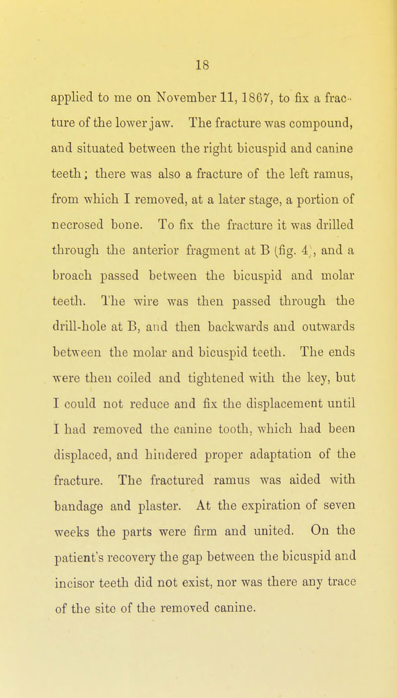 applied to me on November 11, 1867, to fix a frac- ture of the lower jaw. The fracture was compound, and situated between the right bicuspid and canine teeth; there was also a fracture of the left ramus, from which I removed, at a later stage, a portion of necrosed bone. To fix the fracture it was drilled through the anterior fragment at B (fig. and a broach passed between the bicuspid and molar teeth. The wire was then passed through the drill-hole at B, and then backwards and outwards between the molar and bicuspid teetli. The ends were then coiled and tightened with the key, but I could not reduce and fix the displacement until I had removed the canine tooth, which had been displaced, and hindered proper adaptation of the fracture. The fractured ramus was aided with bandage and plaster. At the expiration of seven weeks the parts were firm and united. On the patient's recovery the gap between the bicuspid and incisor teeth did not exist, nor was there any trace of the site of the removed canine.