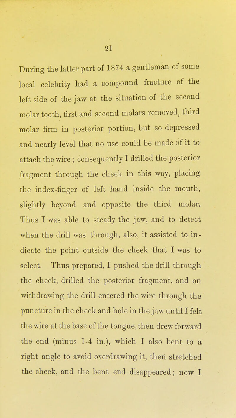 During the latter part of 1874 a gentleman of some local celebrity had a compound fracture of the left side of the jaw at the situation of the second molar tooth, first and second molars removed, third molar firm in posterior portion, but so depressed and nearly level that no use could be made of it to attach the wire; consequently I drilled the posterior fragment through the cheek in this way, placing the index-finger of left hand inside the mouth, slightly beyond and opposite the third molar. Thus I was able to steady the jaw, and to detect when the drill was through, also, it assisted to in- dicate the point outside the cheek that I was to select. Thus prepared, I pushed the drill through the cheek, drilled the posterior fragment, and on withdrawing the drill entered the wire through the puncture in-the cheek and hole in the jaw until I felt the wire at the base of the tongue, then drew forward the end (minus 1--4 in.), which I also bent to a right angle to avoid overdrawing it, then stretched the cheek, and the bent end disappeared; now I