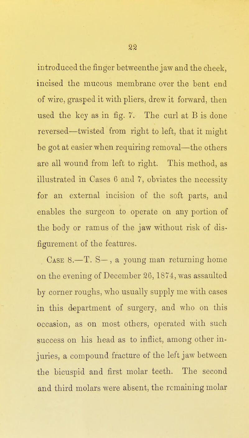 introduced the finger betweentlie jaw and the cheek, incised the mucous membrane over the bent end of wire, grasped it with pHers, drew it forward, then used the key as in fig. 7. The curl at B is done reversed—twisted from right to left, that it might be got at easier when requiring removal—the others are all wound from left to right. This method, as illustrated in Cases 6 and 7, obviates the necessity for an external incision of the soft parts, and enables the surgeon to operate on any portion of the body or ramus of the jaw without risk of dis- figurement of the features. Case 8.—T. S—, a young man returning home on the evening of December 2G, 1874, was assaulted by corner roughs, who usually supply me with cases in this department of surgery, and who on this occasion, as on most others, operated with such success on his head as to inflict, among other in- juries, a compound fracture of the left jaw between the bicuspid and first molar teeth. The second and third molars were absent, the remaining molar