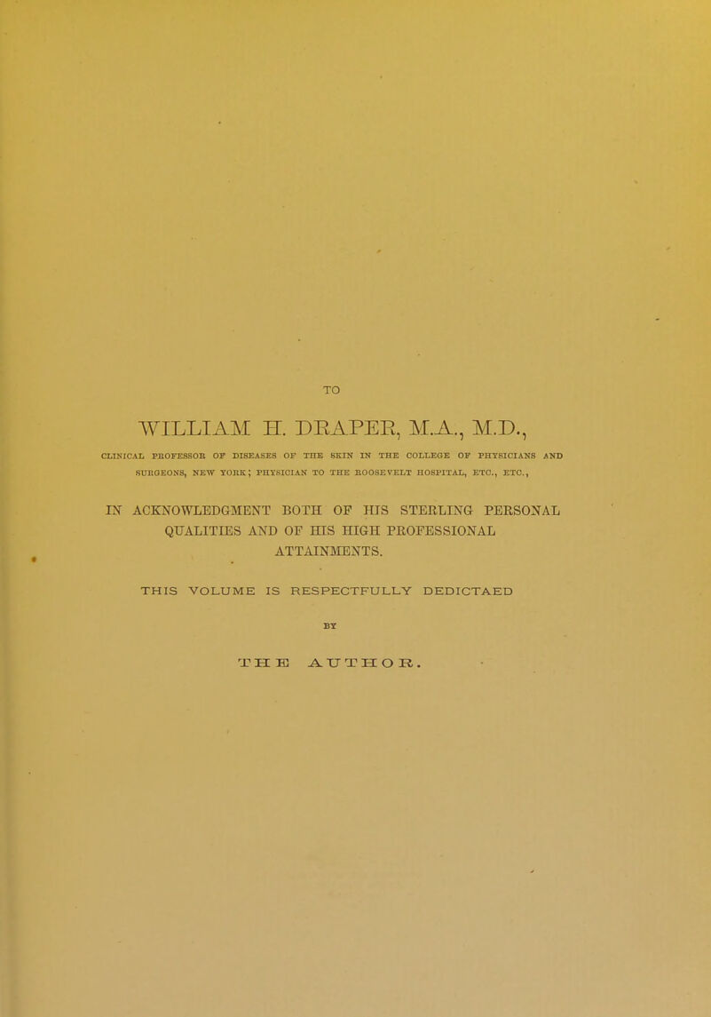 TO WILLIAM H. DKAPER, M.A., M.D., CLINICAL PBOFESSOB OF DISEASES OF THE SKIN IN THE COLLEGE OF PHYSICIANS AND SURGEONS, NEW YORK; PHYSICIAN TO THE ROOSEVELT HOSPITAL, ETC., ETC., IN ACKNOWLEDGMENT BOTH OF HIS STERLING PERSONAL QUALITIES AND OF EUS HIGH PROFESSIONAL ATTAINMENTS. THIS VOLUME IS RESPECTFULLY DEDICTAED BY rJ?HK AUTHOR.