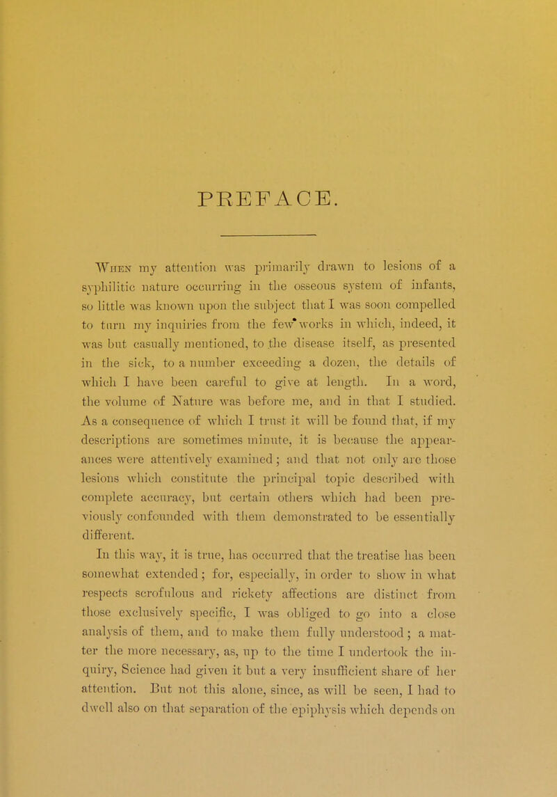 PREFACE. When ray attention was primarily drawn to lesions of a syphilitic nature occurring in the osseous system of infants, so Little was known upon the subject that I was soon compelled to tarn my inquiries from the few*works in which, indeed, it was but casually mentioned, to the disease itself, as presented in the sick, to a number exceeding a dozen, the details of which I have been careful to give at length. In a word, the volume of Nature was before me, and in that I studied. As a consequence of which I trust it will be found that, if my descriptions are sometimes minute, it is because the appear- ances were attentively examined; and that not only are those lesions which constitute the principal topic described with complete accuracy, but certain others which had been pre- viously confounded with them demonstrated to be essentially different. In this way, it is true, has occurred that the treatise has been somewhat extended; for, especially, in order to show in what respects scrofulous and rickety affections are distinct from those exclusively specific, I was obliged to go into a close analysis of them, and to make them fully understood ; a mat- ter the more necessary, as, up to the time I undertook the in- quiry, Science had given it but a very insufficient share of her attention. But not this alone, since, as will be seen, I had to dwell also on that separation of the epiphysis which depends on