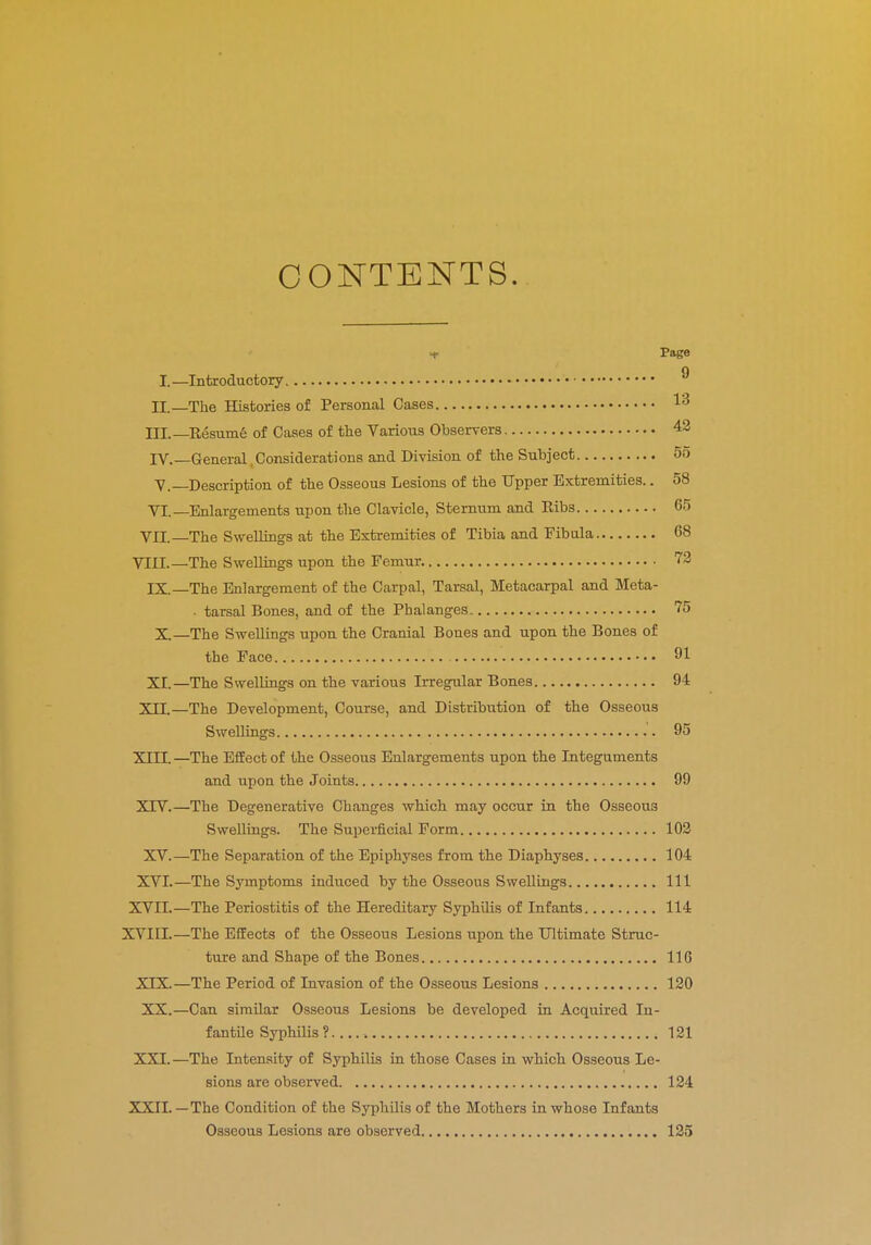 CONTENTS. -c i-age I.—Introductory ® II.—The Histories of Personal Cases 1» III. —Resume of Cases of the Various Observers 42 IV. —General Considerations and Division of the Subject 55 V. —Description of the Osseous Lesions of the Upper Extremities.. 58 VI.—Enlargements upon the Clavicle, Sternum and Ribs 65 VII.—The Swellings at the Extremities of Tibia and Fibula 68 VIII.—The Swellings upon the Femur 72 IX.—The Enlargement of the Carpal, Tarsal, Metacarpal and Meta- tarsal Bones, and of the Phalanges 75 X.—The Swellings upon the Cranial Bones and upon the Bones of the Face 91 XI.—The Swellings on the various Irregular Bones 94 XII.—The Development, Course, and Distribution of the Osseous Swellings 95 XIII. —The Effect of the Osseous Enlargements upon the Integuments and upon the Joints 99 XTV.—The Degenerative Changes which may occur in the Osseous Swellings. The Superficial Form 102 XV.—The Separation of the Epiphyses from the Diaphyses 104 XVI.—The Symptoms induced by the Osseous Swellings Ill XVII.—The Periostitis of the Hereditary Syphilis of Infants 114 XVIII.—The Effects of the Osseous Lesions upon the Ultimate Struc- ture and Shape of the Bones 116 XIX.—The Period of Invasion of the Osseous Lesions 120 XX.—Can similar Osseous Lesions be developed in Acquired In- fantile Syphilis? 121 XXI. —The Intensity of Syphilis in those Cases in which Osseous Le- sions are observed 124 XXII. —The Condition of the Syphilis of the Mothers in whose Infants Osseous Lesions are observed 125