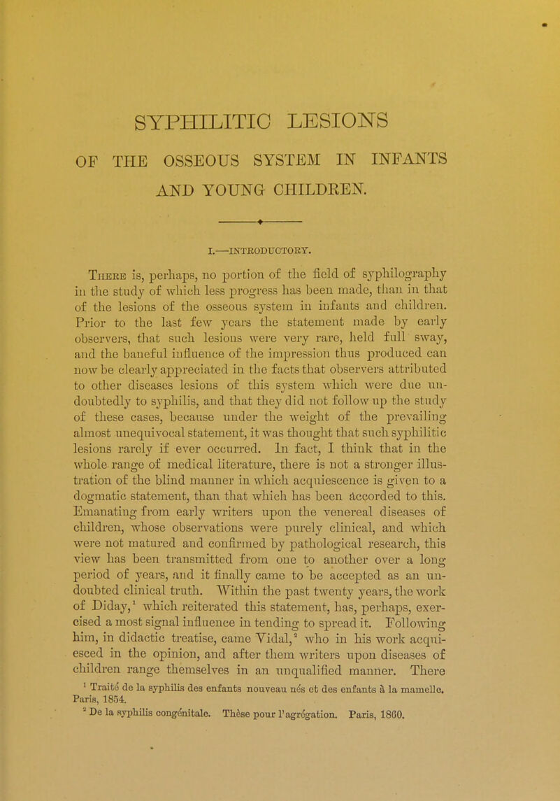 SYPHILITIC LESIONS OF THE OSSEOUS SYSTEM IN INFANTS AND YOUNG CHILDKEN. I. INTEODUCTOKY. There is, perhaps, no portion of the field of syphilography hi the study of which less progress has heen made, than in that of the lesions of the osseous system in infants and children. Prior to the last few years the statement made by early observers, that such lesions were very rare, held full sway, and the baneful influence of the impression thus produced can now be clearly appreciated in the facts that observers attributed to other diseases lesions of this system which were due un- doubtedly to syphilis, and that they did not follow up the study of these cases, because under the weight of the prevailing almost unequivocal statement, it was thought that such syphilitic lesions rarely if ever occurred. In fact, I think that in the whole range of medical literature, there is not a stronger illus- tration of the blind manner in which acquiescence is given to a dogmatic statement, than that which has been accorded to this. Emanating from early writers upon the venereal diseases of children, whose observations were purely clinical, and which were not matured and confirmed by pathological research, this view has been transmitted from one to another over a long period of years, and it finally came to be accepted as an un- doubted clinical truth. Within the past twenty years, the work of Diday,1 which reiterated this statement, has, perhaps, exer- cised a most signal influence in tending to spread it. Following him, in didactic treatise, came Vidal,2 who in his work acqui- esced in the opinion, and after them writers upon diseases of children range themselves in an unqualified manner. There 1 Traite de la syphilis des enfants nouveau n<3s ct des enfants a la mainelle. Paris, 1854.