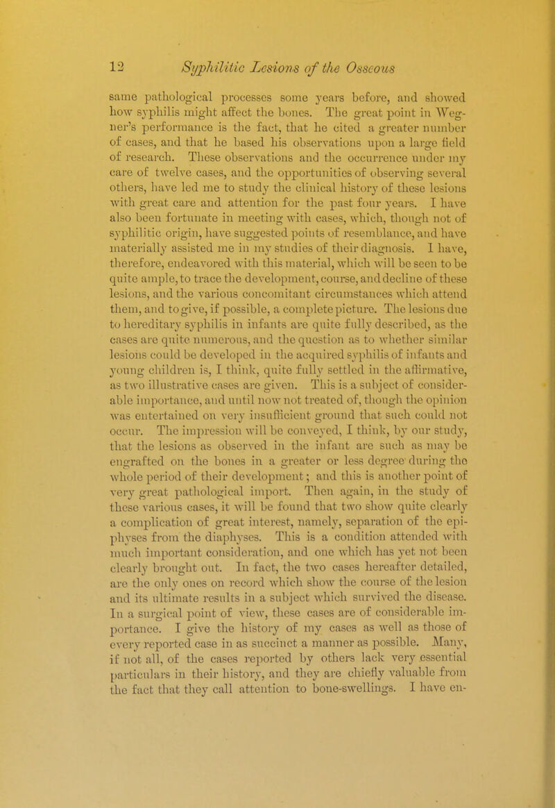 same pathological processes some years before, and showed how syphilis might affect the bones. The great point in Weg- ner's performance is the fact, that he cited a greater number of cases, and that he based his observations upon a large held of research. These observations and the occurrence under my care of twelve cases, and the opportunities of observing several others, have led me to study the clinical history of these lesions with great care and attention for the past four years. I have also been fortunate in meeting with cases, which, though not of syphilitic origin, have suggested points of resemblance, and have materially assisted me in my studies of their diagnosis. 1 have, therefore, endeavored with this material, which will be seen to be quite ample, to trace the development, course, and decline of these lesions, and the various concomitant circumstances which attend them, and to give, if possible, a complete picture. The lesions due to hereditary syphilis in infants are quite fully described, as the cases are quite numerous, and the question as to whether similar lesions could be developed in the acquired syphilis of infants and young children is, I think, quite fully settled in the affirmative), as two illustrative cases are given. This is a subject of consider- able importance, and until now not treated of, though the opinion was entertained on very insufficient ground that such could not occur. The impression will be conveyed, I think, by our study, that the lesions as observed in the infant are such as may be engrafted on the bones in a greater or less decree dtiring the whole period of their development; and this is another point of very great pathological import. Then again, in the study of these various cases, it will be found that two show quite clearly a complication of great interest, namely, separation of the epi- physes from the diaphyses. This is a condition attended with much important consideration, and one which has yet not been clearly brought out. In fact, the two cases hereafter detailed, are the only ones on record which show the course of the lesion and its ultimate results in a subject which survived the disease. In a surgical point of view, these cases are of considerable im- portance. I give the history of my cases as well as those of every reported case in as succinct a manner as possible. Many, if not all, of the cases reported by others lack very essential particulars in their history, and they are chiefly valuable from the fact that they call attention to bone-swellings. I have en-