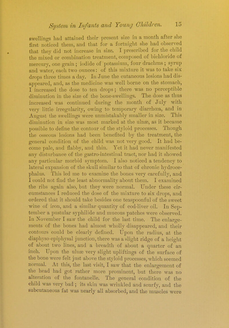 swellings had attained their present size in a month after she first noticed them, and that for a fortnight she had observed that they did not increase in size. I prescribed for the child the mixed or combination treatment, composed of bichloride of mercury, one grain ; iodide of potassium, four drachms ; syrup and water, each two ounces: of this mixture it was to take six drops three times a day. In June the cutaneous lesions had dis- appeared, and, as the medicine was well home on the stomach, I increased the dose to ten drops; there was no perceptible diminution in the size of the bone-swellings. The dose as thus increased was continued during the month of July with very little irregularity, owing to temporary diarrhoea, and in August the swellings were unmistakably smaller in size. This diminution in size was most marked at the ulnae, as it became possible to define the contour of the styloid processes. Though the osseous lesions had been benefited by the treatment, the general condition of the child was not very good. It had be- come pale, and flabby, and thin. Yet it had never manifested any disturbance of the gastro-intestinal tract, nor had it showed any particular morbid symptom. I also noticed a tendency to lateral expansion of the skull similar to that of chronic hydroce- phalus. This led me to examine the bones very carefully, and I could not find the least abnormality about them. I examined the ribs as;ain also, but thev were normal. Under these cir- cumstances I reduced the dose of the mixture to six drops, and ordered that it should take besides one teaspoonf ul of the sweet wine of iron, and a similar quantity of cod-liver oil. In Sep- tember a pustular syphilide and mucous patches were observed. In November I saw the child for the last time. The enlarge- ments of the bones had almost wholly disappeared, and their contours could be clearly defined. Upon the radius, at the diaphyso-epiphysal junction, there was a slight ridge of a height of about two lines, and a breadth of about a quarter of an inch. Upon the ulnae very slight upliftings of the surface of the bone were felt just above the styloid processes, which seemed normal. At this, the last visit, I saw that the enlargement of the head had got rather more prominent, but there was no alteration of the fontanelle. The general condition of the child was very bad ; its skin was wrinkled and scurfy, and the subcutaneous fat was nearly all absorbed, and the muscles were