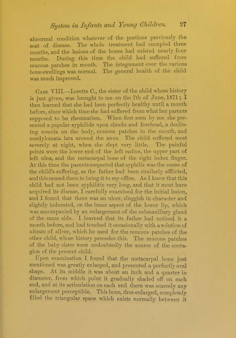 abnormal condition whatever of the portions previously the scat of disease. The whole treatment had occupied three months, and the lesions of the bones had existed nearly four months. During this time the child had suffered from mucous patches in mouth. The integument over the various bone-swellings was normal. The general health of the child was much improved. Case VIII.—Lorette C, the sister of the child whose history is just given, was brought to me on the 7th of June, 1871; I then learned that she had been perfectly healthy until a month before, since which time she had suffered from what her parents supposed to be rheumatism. When first seen by me she pre- sented a papular syphilide upon cheeks and forehead, a declin- ing roseola on the body, raucous patches in the mouth, and condylomata lata around the anus. The child suffered most severely at night, when she slept very little. The painful points were the lower end of the left radius, the upper part of left ulna, and the metacarpal bone of the right index finger. At this time the parents suspected that syphilis was the cause of the child's suffering, as the father had been similarly afflicted, and this caused them to bring it to my office. As I knew that this child had not been syphilitic very long, and that it must have acquired its disease, I carefully examined for the initial lesion, and I found that there was an ulcer, sluggish in character and slightly indurated, on the inner aspect of the lower lip, which was accompanied by an enlargement of the submaxillary gland of the same side. I learned that its father had noticed it a month before, and had touched it occasionally with a solution of nitrate of silver, which he used for the mucous patches of the other child, whose history precedes this. The mucous patches of the baby sister were undoubtedly the source of the conta- gion of the present child. Upon examination I found that the metacarpal bone just mentioned was greatly enlarged, and presented a perfectly oval shape. At its middle it was about an inch and a quarter in diameter, from which point it gradually shaded off on each end, and at its articulation on each end there was scarcely any enlargement perceptible. This bone, thus enlarged, completely filled the triangular space which exists normally between it