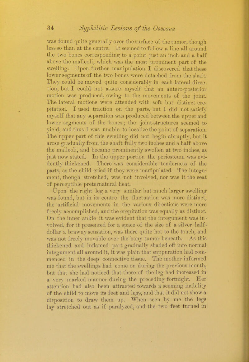 was found quite generally over the surface of the tumor, though less so than at the centre. It seemed to follow a line all around the two bones corresponding to a point just an inch and a hall above the malleoli, which was the most prominent part of the swelling. Upon further manipulation I discovered that these lower segments of the two bones were detached from the shaft. They could be moved quite considerably in each lateral direc- tion, but I could not assure myself that an anteroposterior' motion was produced, owing to the movements of the joint. The lateral motions were attended with soft but distinct cre- pitation. I used traction on the parts, but I did not satisfy myself that any separation was produced between the upper and lower segments of the bones; the joint-structures seemed to yield, and thus I was unable to localize the point of separation. The upper part of this swelling did not begin abruptly, but it arose gradually from the shaft fully two inches and a half above the malleoli, and became prominently swollen at two inches, as just now stated. In the upper portion the periosteum -was evi- dently thickened. There was considerable tenderness of (he parts, as the child cried if they were manipulated. The integu- ment, though stretched, was not involved, nor was it the seat of perceptible preternatural heat. Upon the right leg a very similar but much larger swelling was found, but in its centre the fluctuation was more distinct, the artificial movements in the various directions were more freely accomplished, and the crepitation was equally as distinct. On the inner ankle it was evident that the integument was in- volved, for it presented for a space of the size of a silver half- dollar a brawny sensation, was there quite hot to the touch, and was not freely movable over the bony tumor beneath. As this thickened and inflamed part gradually shaded off into normal integument all around it, it was plain that suppuration had com- menced in the deep connective tissue. The mother informed me that the swellings had come on during the previous month, but that she had noticed that those of the leg had increased in a very marked manner during the preceding fortnight. Her attention had also been attracted towards a seeming inability of the child to move its feet and legs, and that it did not show a deposition to draw them up. When seen by me the legs lay stretched out as if paralyzed, and the two feet turned in