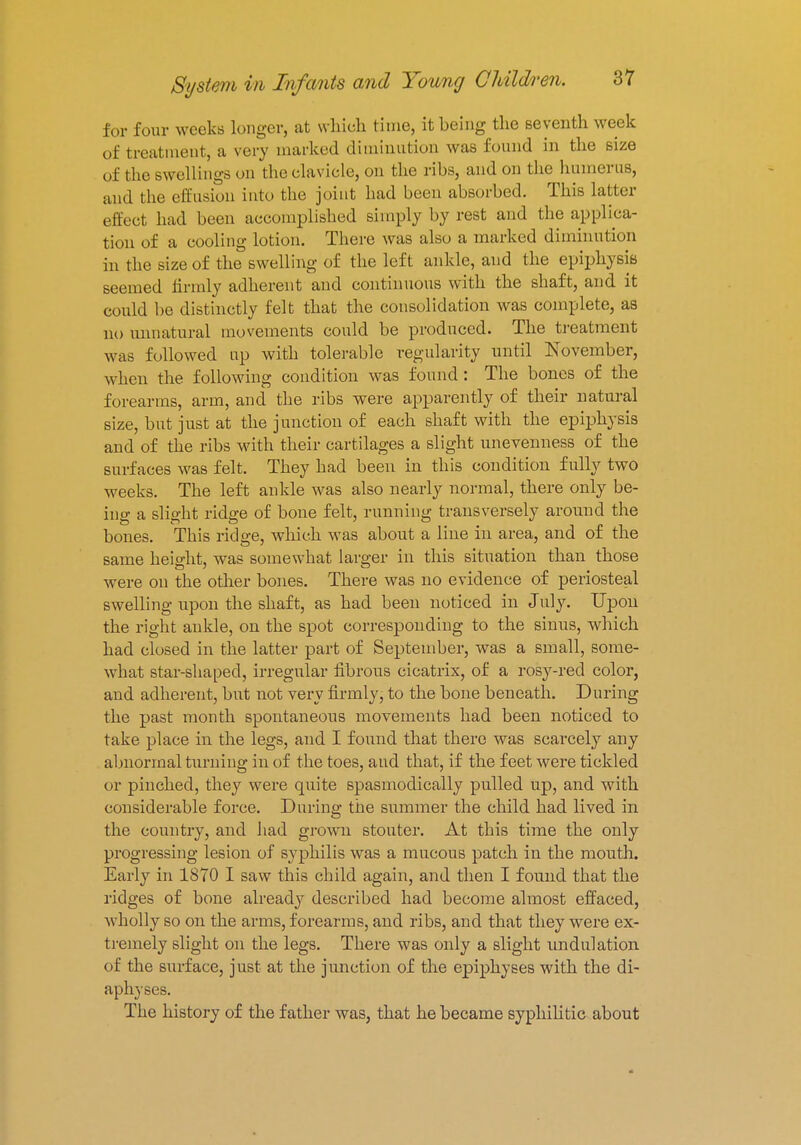 for four weeks longer, at which time, it being the seventh week of treatment, a very marked diminution was found in the size of the swellings on the clavicle, on the ribs, and on the humerus, and the effusion into the joint had been absorbed. This latter effect had been accomplished simply by rest and the applica- tion of a cooling lotion. There was also a marked diminution in the size of the swelling of the left ankle, and the epiphysis seemed firmly adherent and continuous with the shaft, and it could be distinctly felt that the consolidation was complete, as no unnatural movements could be produced. The treatment was followed up with tolerable regularity until November, when the following condition was found : The bones of the forearms, arm, and the ribs were apparently of their natural size, but just at the junction of each shaft with the epiphysis and of the ribs with their cartilages a slight unevenness of the surfaces was felt. They had been in this condition fully two weeks. The left ankle was also nearly normal, there only be- ing a slight ridge of bone felt, running transversely around the bones. This ridge, which was about a line in area, and of the same height, was somewhat larger in this situation than those were on the other bones. There was no evidence of periosteal swelling upon the shaft, as had been noticed in July. Upon the right ankle, on the spot corresponding to the sinus, which had closed in the latter part of September, was a small, some- what star-shaped, irregular fibrous cicatrix, of a rosy-red color, and adherent, but not very firmly, to the bone beneath. During the past month spontaneous movements had been noticed to take place in the legs, and I found that there was scarcely any abnormal turning in of the toes, and that, if the feet were tickled or pinched, they were quite spasmodically pulled up, and with considerable force. During the summer the child had lived in the country, and had grown stouter. At this time the only progressing lesion of syphilis was a mucous patch in the mouth. Early in 1870 I saw this child again, and then I found that the ridges of bone already described had become almost effaced, wholly so on the arms, forearms, and ribs, and that they were ex- tremely slight on the legs. There was only a slight undulation of the surface, just at the junction of the epiphyses with the di- aphyses. The history of the father was, that he became syphilitic about