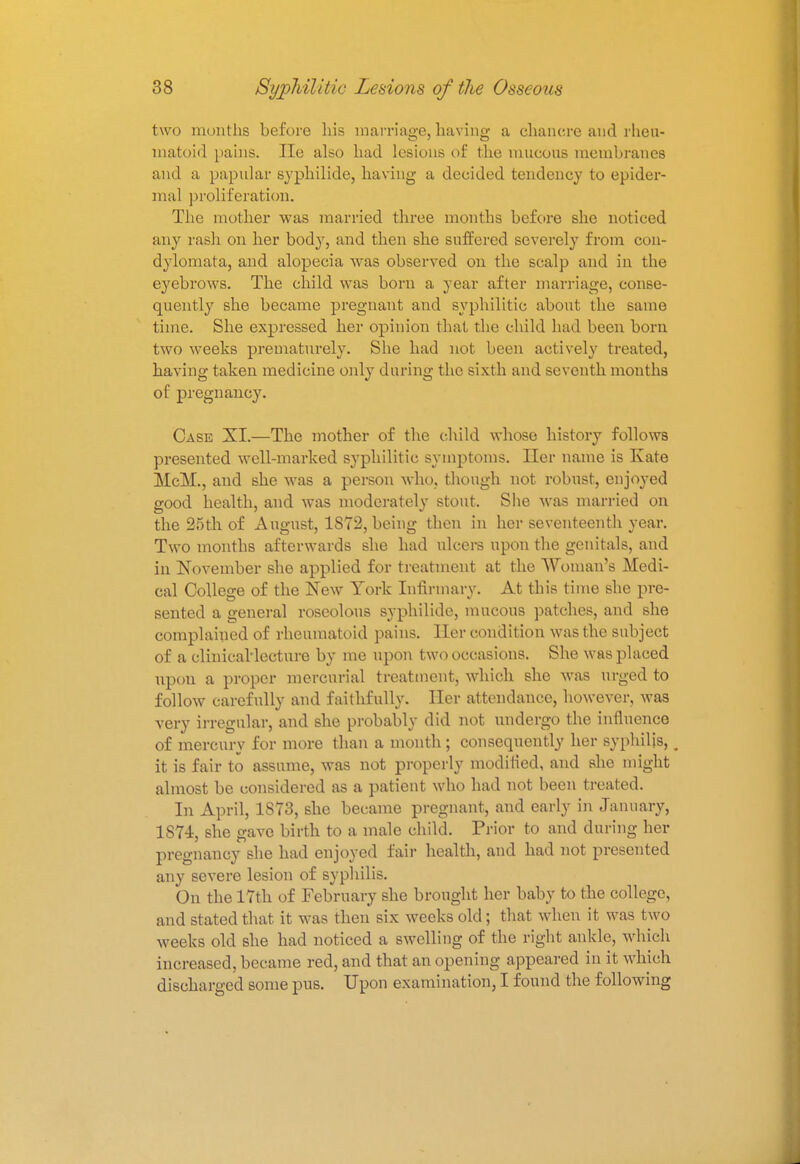 two months before his marriage, having a chancre and rheu- matoid pains. lie also had lesions of the mucous membranes and a papular syphilids, having a decided tendency to epider- mal proliferation. The mother was married three months before she noticed any rash on her body, and then she suffered severely from con- dylomata, and alopecia was observed on the scalp and in the eyebrows. The child was born a year after marriage, conse- quently she became pregnant and syphilitic about the same time. She expressed her opinion that the child had been bom two weeks prematurely. She had not been actively treated, having taken medicine only during the sixth and seventh months of pregnancy. Case XI.—The mother of the child whose history follows presented well-marked syphilitic symptoms. Her name is Kate McM., and she was a person who. though not robust, enjoyed good health, and was moderately stout. She was married on the 25th of August, 1S72, being then in her seventeenth year. Two months afterwards she had nlcers upon the genitals, and in November she applied for treatment at the Woman's Medi- cal College of the New York Infirmary. At this time she pre- sented a general roseolous syphilide, mucous patches, and she complained of rheumatoid pains. Her condition was the subject of a clinical'lccture by me upon two occasions. She was placed upon a proper mercurial treatment, which she was urged to follow carefully and faithfully. Her attendance, however, was very irregular, and she probably did not undergo the influence of mercury for more than a month; consequently her syphilis, t it is fair to assume, was not properly modified, and she might almost be considered as a patient who had not been treated. In April, 1S73, she became pregnant, and early in January, 1874, she gave birth to a male child. Prior to and during her pregnancy she had enjoyed fair health, and had not presented any severe lesion of syphilis. On the 17th of February she brought her baby to the college, and stated that, it was then six weeks old; that when it was two weeks old she had noticed a swelling of the right ankle, which increased, became red, and that an opening appeared in it which discharged some pus. Upon examination, I found the following