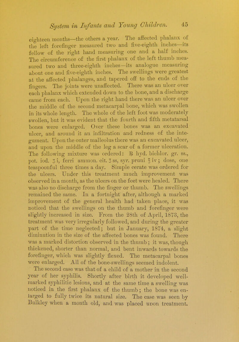 eighteen months—the others a year. The affected phalanx of the left forefinger measured two and five-eighth inches—its fellow of the right hand measuring one and a half inches. The circumference of the first phalanx of the left thumb mea- sured two and three-eighth inches—its analogue measuring about one and five-eighth inches. The swellings were greatest at the affected phalanges, and tapered off to the ends of the fingers. The joints were unaffected. There was an ulcer over each phalanx which extended down to the bone, and a discharge came from each. Upon the right hand there was an ulcer over the middle of the second metacarpal bone, which was swollen in its whole length. The whole of the left foot was moderately swollen, but it was evident that the fourth and fifth metatarsal bones were enlarged. Over these bones was an excavated ulcer, and around it an infiltration and redness of the inte- gument. Upon the outer malleolus there was an excavated ulcer, and upon the middle of the leg a scar of a former ulceration. The following mixture was ordered: $ hyd. bichlor. gr. ss., pot. iod. 3 i, ferri amnion, cit. 3 ss, syr. pruni § iv ; dose, one teaspoonful three times a day. Simple cerate was ordered for the ulcers. Under this treatment much improvement was observed in a month, as the ulcers on the feet were healed. There was also no discharge from the finger or thumb. The swellings remained the same. In a fortnight after, although a marked improvement of the general health had taken place, it was noticed that the swellings on the thumb and forefinger were slightly increased in size. From the 28th of April, 1873, the treatment was very irregularly followed, and during the greater part of the time neglected; but in January, 1874, a slight diminution in the size of the affected bones was found. There was a marked distortion observed in the thumb ; it was, though thickened, shorter than normal, and bent inwards towards the forefinger, which was slightly flexed. The metacarpal bones were enlarged. All of the bone-swellings seemed indolent. The second case was that of a child of a mother in the second year of her syphilis. Shortly after birth it developed well- marked syphilitic lesions, and at the same time a swelling was noticed in the first phalanx of the thumb; the bone was en- larged to fully twice its natural size. The case was seen by Bulkley when a month old, and was placed noon treatment.